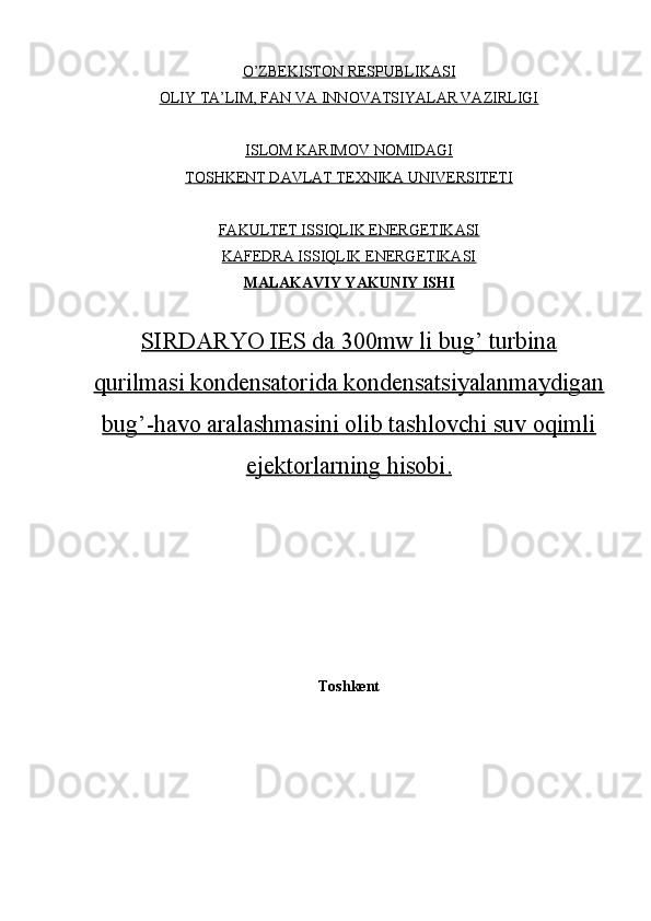 O’ZBEKISTON RESPUBLIKASI
OLIY TA’LIM, FAN VA INNOVATSIYALAR VAZIRLIGI
ISLOM KARIMOV NOMIDAGI
TOSHKENT DAVLAT TEXNIKA UNIVERSITETI
FAKULTET ISSIQLIK ENERGETIKASI
KAFEDRA ISSIQLIK ENERGETIKASI
MALAKAVIY YAKUNIY ISHI
SIRDARYO IES da 300mw li bug’ turbina
qurilmasi kondensatorida kondensatsiyalanmaydigan
bug’-havo aralashmasini olib tashlovchi suv oqimli
ejektorlarning hisobi    .  
Toshkent 