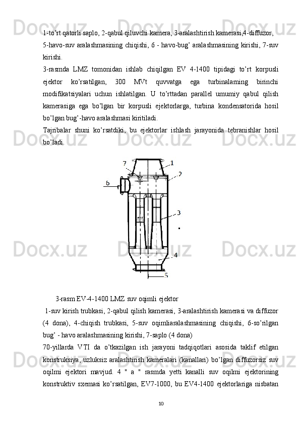 1-to’rt qatorli saplo, 2-qabul qiluvchi kamera, 3-aralashtirish kamerasi,4-diffuzor,  
5-havo-suv aralashmasining chiqishi, 6 - havo-bug’ aralashmasining kirishi, 7-suv
kiri shi .
3-rasmda   LMZ   tomonidan   ishlab   chiqilgan   EV   4-1400   tipidagi   to’rt   korpusli
ejektor   ko’rsatilgan,   300   MVt   quvvatga   ega   turbinalarning   birinchi
modifikatsiyalari   uchun   ishlatilgan.   U   to’rttadan   parallel   umumiy   qabul   qilish
kamerasiga   ega   bo’lgan   bir   korpusli   ejektorlarga,   turbina   kondensatorida   hosil
bo’lgan bug’-havo aralashmasi kiritiladi.
Tajriba lar   shuni   ko’rsatdiki,   bu   ejektor lar   ishla sh   jarayonida   te branishlar   hosil
bo’ladi .
        3-rasm   EV-4-1400 LMZ suv oqim li  ejektor
 1-suv kirish trubkasi, 2-qabul qilish kamerasi, 3-aralashtirish kamerasi va diffuzor
(4   dona),   4-chiqish   trubkasi,   5-suv   oqimliaralashmasining   chiqishi,   6-so’rilgan
bug’ - havo aralashmasining kirishi, 7-saplo (4 dona)
70-yillarda   VTI   da   o’tkazilgan   ish   jarayoni   tadqiqotlari   asosida   taklif   etilgan
konstruksiya,   uzluksiz   aralashtirish   kameralari   (kanallari)   bo’lgan   diffuzorsiz   suv
oqilmi   ejektori   mavjud.   4   "   a   "   rasmda   yetti   kanalli   suv   oqilmi   ejektorining
konstruktiv   sxemasi   ko’rsatilgan,   EV7-1000,   bu   EV4-1400   ejektorlariga   nisbatan
                                                                             
10 