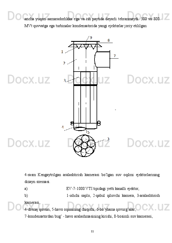 ancha  yuqori   samaradorlikka ega  va  ish  paytida deyarli   tebranmaydi.  300  va 800
MVt quvvatga ega turbinalar kondensatorida yangi ejektorlar joriy etililgan 
4-rasm   Kengaytrilgan   aralashtirish   kamerasi   bo’lgan   suv   oqilmi   ejektorlarining
dizayn sxemasi.
a) EV-7-1000 VTI tipidagi  y etti kanalli ejektor, 
b) 1-ishchi   saplo,   2-qabul   qiluvchi   kamera,   3-aralashtirish
kamerasi,
4-drenaj quvuri, 5-havo oqimining chiqishi, 6-bo’ylama qovurg’alar,
7-kondensatordan bug’ - havo aralashmasining kirishi, 8-bosimli suv kamerasi,
                                                                             
11 