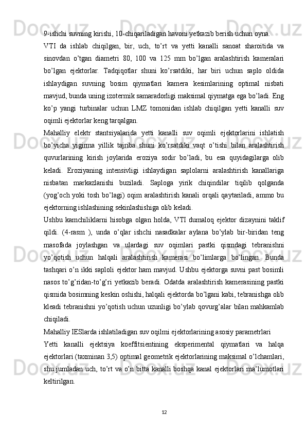 9-ishchi suvning kirishi, 10-chiqariladigan havoni  y etkazib berish uchun oyna.
VTI   da   ishlab   chiqilgan,   bir,   uch,   to’rt   va   yetti   kanalli   sanoat   sharoitida   va
sinovdan   o’tgan   diametri   80,   100   va   125   mm   bo’lgan   aralashtirish   kameralari
bo’lgan   ejektorlar.   Tadqiqotlar   shuni   ko’rsatdiki,   har   biri   uchun   saplo   oldida
ishlaydigan   suvning   bosim   qiymatlari   kamera   kesimlarining   optimal   nisbati
mavjud, bunda uning izotermik samaradorligi maksimal qiymatga ega bo’ladi. Eng
ko’p   yangi   turbinalar   uchun   LMZ   tomonidan   ishlab   chiqilgan   yetti   kanalli   suv
oqimli ejektorlar keng tarqalgan.
Mahalliy   elektr   stantsiyalarida   yetti   kanalli   suv   oqimli   ejektorlarini   ishlatish
bo’yicha   yigirma   yillik   tajriba   shuni   ko’rsatdiki   vaqt   o’tishi   bilan   aralashtirish
quvurlarining   kirish   joylarida   eroziya   sodir   bo’ladi,   bu   esa   quyidagilarga   olib
keladi.   Eroziyaning   intensivligi   ishlaydigan   saplolarni   aralashtirish   kanallariga
nisbatan   markazlanishi   buziladi.   Saploga   yirik   chiqindilar   tiqilib   qolganda
(yog’och yoki  tosh bo’lagi) oqim  aralashtirish kanali orqali qaytariladi, ammo bu
ejektorning ishlashining sekinlashishiga olib keladi.
Ushbu   kamchiliklarni   hisobga   olgan   holda,   VTI   dumaloq   ejektor   dizaynini   taklif
qildi.   (4-rasm   ),   unda   o’qlar   ishchi   nasadkalar   aylana   bo’ylab   bir-biridan   teng
masofada   joylashgan   va   ulardagi   suv   oqimlari   pastki   qismdagi   tebranishni
yo’qotish   uchun   halqali   aralashtirish   kamerasi   bo’limlarga   bo’lingan.   Bunda
tashqari  o’n ikki  saploli  ejektor ham  mavjud. Ushbu ejektorga suvni  past  bosimli
nasos   to’g’ridan-to’g’ri   yetkazib   beradi.   Odatda   aralashtirish   kamerasining   pastki
qismida bosimning keskin oshishi, halqali ejektorda bo’lgani kabi, tebranishga olib
kleadi tebranishni yo’qotish uchun uzunligi bo’ylab qovurg’alar bilan mahkamlab
chiqiladi. 
Mahalliy IESlarda ishlatiladigan suv oqilmi ejektorlarining asosiy  parametrlari
Yetti   kanalli   ejektsiya   koeffitsientining   eksperimental   qiymatlari   va   halqa
ejektorlari (taxminan 3,5) optimal geometrik ejektorlarining maksimal o’lchamlari,
shu jumladan uch, to’rt va o’n bitta kanalli  boshqa kanal  ejektorlari ma’lumotlari
keltirilgan.
                                                                             
12 