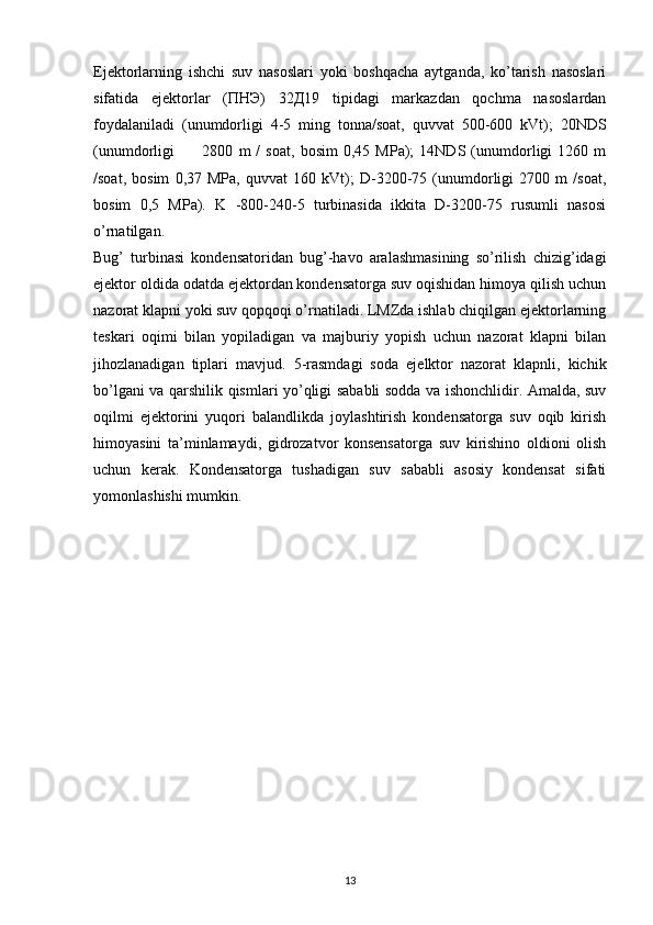 Ejektorlarning   ishchi   suv   nasoslari   yoki   boshqacha   aytganda,   ko’tarish   nasoslari
sifatida   ejektorlar   (ПНЭ)   32Д19   tipidagi   markazdan   qochma   nasoslardan
foydalaniladi   (unumdorligi   4-5   ming   tonna/soat,   quvvat   500-600   kVt);   20NDS
(unumdorligi           2800   m   /   soat,   bosim   0,45   MPa);   14NDS   (unumdorligi   1260   m
/soat,   bosim   0,37   MPa,   quvvat   160   kVt);   D-3200-75   (unumdorligi   2700   m   /soat,
bosim   0,5   MPa).   K   -800-240-5   turbinasida   ikkita   D-3200-75   rusumli   nasosi
o’rnatilgan.
Bug’   turbinasi   kondensatoridan   bug’-havo   aralashmasining   so’rilish   chizig’idagi
ejektor oldida odatda ejektordan kondensatorga suv oqishidan himoya qilish uchun
nazorat klapni yoki suv qopqoqi o’rnatiladi. LMZda ishlab chiqilgan ejektorlarning
teskari   oqimi   bilan   yopiladigan   va   majburiy   yopish   uchun   nazorat   klapni   bilan
jihozlanadigan   tiplari   mavjud.   5-rasmdagi   soda   ejelktor   nazorat   klapnli,   kichik
bo’lgani va qarshilik qismlari yo’qligi sababli sodda va ishonchlidir. Amalda, suv
oqilmi   ejektorini   yuqori   balandlikda   joylashtirish   kondensatorga   suv   oqib   kirish
himoyasini   ta’minlamaydi,   gidrozatvor   konsensatorga   suv   kirishino   oldioni   olish
uchun   kerak.   Kondensatorga   tushadigan   suv   sababli   asosiy   kondensat   sifati
yomonlashishi mumkin.
                                                                             
13 