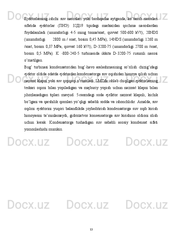 Ejektorlarning   ishchi   suv   nasoslari   yoki   boshqacha   aytganda,   ko’tarish   nasoslari
sifatida   ejektorlar   (ПНЭ)   32Д19   tipidagi   markazdan   qochma   nasoslardan
foydalaniladi   (unumdorligi   4-5   ming   tonna/soat,   quvvat   500-600   kVt);   20NDS
(unumdorligi           2800   m   /   soat,   bosim   0,45   MPa);   14NDS   (unumdorligi   1260   m
/soat,   bosim   0,37   MPa,   quvvat   160   kVt);   D-3200-75   (unumdorligi   2700   m   /soat,
bosim   0,5   MPa).   K   -800-240-5   turbinasida   ikkita   D-3200-75   rusumli   nasosi
o’rnatilgan.
Bug’   turbinasi   kondensatoridan   bug’-havo   aralashmasining   so’rilish   chizig’idagi
ejektor oldida odatda ejektordan kondensatorga suv oqishidan himoya qilish uchun
nazorat klapni yoki suv qopqoqi o’rnatiladi. LMZda ishlab chiqilgan ejektorlarning
teskari   oqimi   bilan   yopiladigan   va   majburiy   yopish   uchun   nazorat   klapni   bilan
jihozlanadigan   tiplari   mavjud.   5-rasmdagi   soda   ejelktor   nazorat   klapnli,   kichik
bo’lgani va qarshilik qismlari yo’qligi sababli sodda va ishonchlidir. Amalda, suv
oqilmi   ejektorini   yuqori   balandlikda   joylashtirish   kondensatorga   suv   oqib   kirish
himoyasini   ta’minlamaydi,   gidrozatvor   konsensatorga   suv   kirishino   oldioni   olish
uchun   kerak.   Kondensatorga   tushadigan   suv   sababli   asosiy   kondensat   sifati
yomonlashishi mumkin.
                                                                             
13
