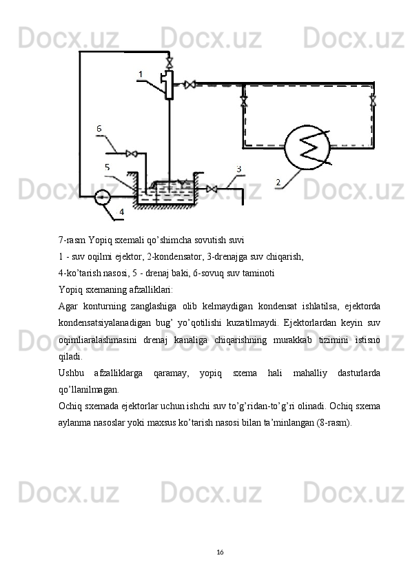 7 -rasm  Yopiq sxemali qo’shimcha sovutish suvi
1 - suv oqilmi ejektor, 2-kondensator, 3-drenajga suv chiqarish,
4-ko’tarish  nasosi , 5 - drenaj  baki , 6-sovuq suv  taminoti
Yopiq sxemaning afzalliklari:
Agar   konturning   zanglashiga   olib   kelmaydigan   kondensat   ishlatilsa,   ejektorda
kondensatsiyalanadigan   bug’   yo’qotilishi   kuzatilmaydi.   Ejektorlardan   keyin   suv
oqimliaralashmasini   drenaj   kanaliga   chiqarishning   murakkab   tizimini   istisno
qiladi.
Ushbu   afzalliklarga   qaramay,   yopiq   sxema   hali   mahalliy   dasturlarda
qo’llanilmagan.
Ochiq sxemada ejektorlar uchun ishchi suv to’g’ridan-to’g’ri olinadi. Ochiq sxema
aylanma nasoslar yoki maxsus ko’tarish nasosi bilan ta’minlangan (8-rasm).
                                                                             
16 