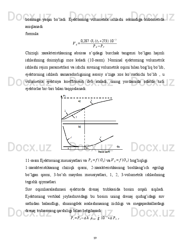 bosimiga   yaqin   bo’ladi.   Ejektorning   volumetrik   ishlashi   sekundiga   kubometrda
aniqlanadi.
formula:VK=	0,287	∙GV(tP+273	)∙10	−3	
PK−	PP
Chiziqli   xarakteristikaning   absissa   o ’ qidagi   burchak   tangensi   bo ’ lgan   hajmli
ishlashning   doimiyligi   mos   keladi   (10- rasm ).   Nominal   ejektorning   volumetrik
ishlashi   rejim   parametrlari   va   ishchi   suvning   volumetrik   oqimi   bilan   bog ’ liq   bo ’ lib ,
ejektorning   ishlash   samaradorligining   asosiy   o ’ ziga   xos   ko ’ rsatkichi   bo ’ lib   ,   u
volumetrik   ejektsiya   koeffitsienti   deb   ataladi ,   uning   yordamida   odatda   turli
ejektorlar   bir - biri   bilan   taqqoslanadi .
11-rasm Ejektorning xususiyatlari va  P
K = f ( G
B )
 va 	
VK=	f(GB)  bog’liqligi
1-xarakteristikaning   chiziqli   qismi,   2-xarakteristikaning   boshlang’ich   egriligi
bo’lgan   qismi,   3- bo’sh   maydon   xususiyatlari,   1,   2,   3-volumetrik   ishlashning
tegishli qiymatlari.
Suv   oqimliaralashmasi   ejektorda   drenaj   trubkasida   bosim   orqali   siqiladi.
Ejektorning   vertikal   joylashuvidagi   bu   bosim   uning   drenaj   qudug’idagi   suv
sathidan   balandligi,   shuningdek   aralashmaning   zichligi   va   megapaskallardagi
drenaj trubasining qarshiligi bilan belgilanadi:	
Ps=	Pb−	∆h∙ρSM	∙g∙10	−6+∆PS.T
                                                                             
19 