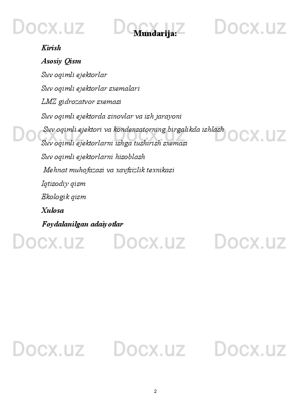 Mundarija:
Kirish
Asosiy Qism
Suv oqimli ejektorlar
Suv oqimli ejektorlar sxemalari
LMZ gidrozatvor sxemasi
Suv oqimli ejektorda sinovlar va ish jarayoni
  Suv oqimli ejektori va kondensatorning birgalikda ishlash
Suv oqimli ejektorlarni ishga tushirish sxemasi
Suv oqimli ejektorlarni hisoblash
  Mehnat muhofazasi va xavfsizlik texnikasi
Iqtisodiy qism
Ekologik qism
Xulosa
Foydalanilgan adaiyotlar
                                                                             
2 