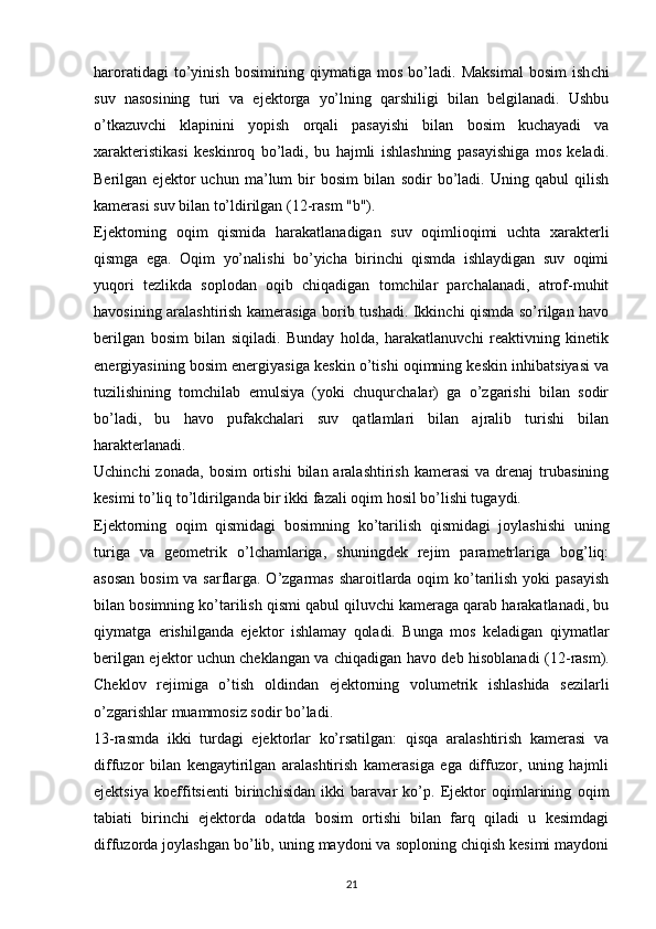 haroratidagi   to’yi nish   bosimining   qiymati ga   mos   bo’ladi .   Maksimal   bosim   ish chi
suv   nasosining   turi   va   ejektorga   yo’lning   qarshiligi   bilan   belgilanadi.   Ushbu
o’tkazuvchi   klapinini   yopish   orqali   pasayishi   bilan   bosim   kuchayadi   va
xarakteristikasi   keskinroq   bo’ladi,   bu   hajmli   ishlashning   pasayishiga   mos   keladi.
Berilgan   ejektor   uchun   ma’lum   bir   bosim   bilan   sodir   bo’ladi.   Uning   qabul   qilish
kamerasi suv bilan to’ldirilgan (12-rasm "b").
Ejektorning   oqim   qismida   harakatlanadigan   suv   oqimlioqimi   uchta   xarakterli
qismga   ega.   Oqim   yo’nalishi   bo’yicha   birinchi   qismda   ishlaydigan   suv   oqimi
yuqori   tezlikda   soplodan   oqib   chiqadigan   tomchilar   parchalanadi,   atrof-muhit
havosining aralashtirish kamerasiga borib tushadi. Ikkinchi qismda so’rilgan havo
berilgan   bosim   bilan   siqiladi.   Bunday   holda,   harakatlanuvchi   reaktivning   kinetik
energiyasining bosim energiyasiga keskin o’tishi oqimning keskin inhibatsiyasi va
tuzilishining   tomchilab   emulsiya   (yoki   chuqurchalar)   ga   o’zgarishi   bilan   sodir
bo’ladi,   bu   havo   pufakchalari   suv   qatlamlari   bilan   ajralib   turishi   bilan
harakterlanadi.
Uchinchi  zonada,   bosim   ortishi   bilan  aralashtirish  kamerasi  va   drenaj  trubasining
kesimi to’liq to’ldirilganda bir ikki fazali oqim hosil bo’lishi tugaydi.
Ejektorning   oqim   qismidagi   bosimning   ko’tarilish   qismidagi   joylashishi   uning
turiga   va   geometrik   o’lchamlariga,   shuningdek   rejim   parametrlariga   bog’liq:
asosan  bosim  va sarflarga. O’zgarmas sharoitlarda oqim  ko’tarilish yoki pasayish
bilan bosimning ko’tarilish qismi qabul qiluvchi kameraga qarab harakatlanadi, bu
qiymatga   erishilganda   ejektor   ishlamay   qoladi.   Bunga   mos   keladigan   qiymatlar
berilgan ejektor uchun cheklangan va chiqadigan havo deb hisoblanadi   (1 2 -rasm).
Cheklov   rejimiga   o’tish   oldindan   ejektorning   volumetrik   ishlashida   sezilarli
o’zgaris hlar  muammosiz sodir bo’ladi.
13-rasmda   ikki   turdagi   ejektorlar   ko’rsatilgan:   qisqa   aralashtirish   kamerasi   va
diffuzor   bilan   kengaytirilgan   aralashtirish   kamerasiga   ega   diffuzor,   uning   hajmli
ejektsiya   koeffitsienti   birinchisidan   ikki   baravar   ko’p.   Ejektor   oqimlarining   oqim
tabiati   birinchi   ejektorda   odatda   bosim   ortishi   bilan   farq   qiladi   u   kesimdagi
diffuzorda joylashgan bo’lib, uning maydoni va soploning chiqish kesimi maydoni
                                                                             
21 