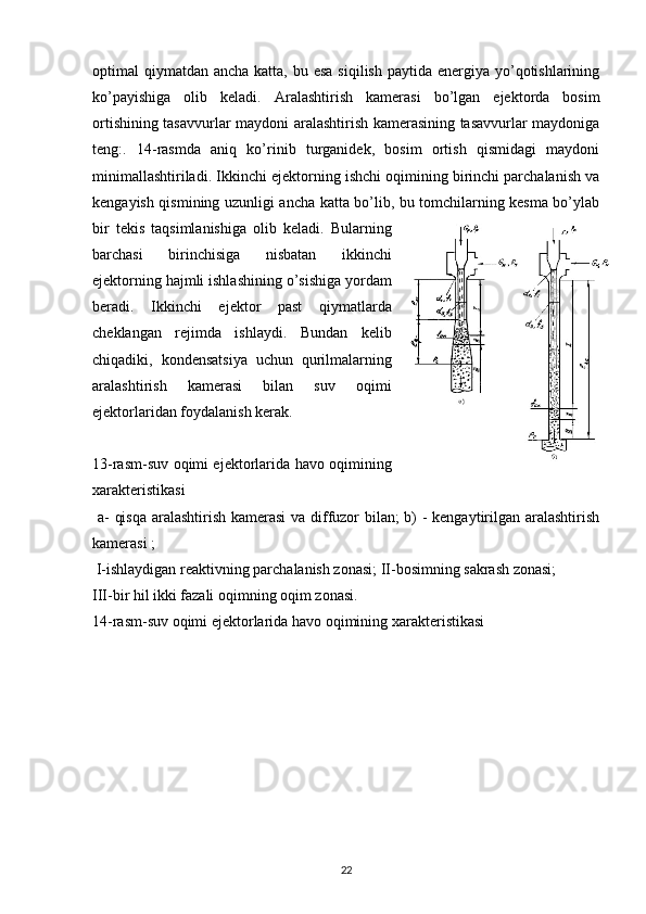 optimal  qiymatdan  ancha katta, bu esa  siqilish  paytida energiya yo’qotishlarining
ko’payishiga   olib   keladi.   A ralashtirish   kamerasi   bo’lgan   ejektorda   bosim
orti shining tasavvurlar maydoni aralashtirish kamerasining tasavvurlar maydoniga
teng:.   14-rasmda   aniq   ko’rinib   turganidek,   bosim   ortish   qismidagi   maydoni
minimallashtiriladi. Ikkinchi ejektorning ishchi oqimining birinchi parchalanish va
kengayish qismining uzunligi ancha katta bo’lib, bu tomchilarning kesma bo’ylab
bir   tekis   taqsimlanishiga   olib   keladi.   Bularning
barchasi   birinchisiga   nisbatan   ikkinchi
ejektorning hajmli ishlashining o’sishiga yordam
beradi.   Ikkinchi   ejektor   past   qiymatlarda
cheklangan   rejimda   ishlaydi.   Bundan   kelib
chiqadiki,   kondensatsiya   uchun   qurilmalarning
aralashtirish   kamerasi   bilan   suv   oqimi
ejektorlaridan foydalanish kerak.
13-rasm-suv oqimi ejektorlarida havo oqimining
xarakteristikasi
  a- qisqa aralashtirish kamerasi  va diffuzor bilan; b) - kengaytirilgan aralashtirish
kamerasi ;
  I-ishlaydigan reaktivning parchalanish zonasi; II-bosimning sakrash zonasi;
III-bir hil ikki fazali oqimning oqim zonasi.
14-rasm-suv oqimi ejektorlarida havo oqimining  xarakteristikasi
                                                                             
22 
