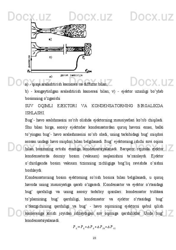 a) - qisqa aralashtirish kamerasi va diffuzor bilan;
b)   -   kengaytirilgan   aralashtirish   kamerasi   bilan;   v)   -   ejektor   uzunligi   bo’ylab
bosimning o’zgarishi 
SUV   OQIMLI   EJEKTORI   VA   KONDENSATORNING   BIRGALIKDA
ISHLASHI.
Bug’-   havo   aralshmasini   so’rib   olishda   ejektorning   xususiyatlari   ko’rib   chiqiladi.
Shu   bilan   birga,   asosiy   ejektorlar   kondensatordan   quruq   havoni   emas,   balki
to’yingan   bug’-   havo   aralashmasini   so’rib   oladi,   uning   tarkibidagi   bug’   miqdori
asosan undagi havo miqdori bilan belgilanadi. Bug’ ejektorning ishchi suvi oqimi
bilan   bosimning   ortishi   evaziga   kondensatsiyalanadi.   Barqaror   rejimda   ejektor
kondensatorda   doimiy   bosim   (vakuum)   saqlanishini   ta’minlaydi.   Ejektor
o’chirilganda   bosim   vakuum   tizimning   zichligiga   bog’liq   ravishda   o’sishni
boshlaydi.
Kondensatorning   bosim   ejektorning   so’rish   bosimi   bilan   belgilanadi,   u   quruq
havoda   uning   xususiyatiga   qarab   o’zgaradi.   Kondensator   va   ejektor   o’rtasidagi
bug’   qarshiligi   va   uning   asosiy   tarkibiy   qismlari:   kondensator   trubkasi
to’plamining   bug’   qarshiligi,   kondensator   va   ejektor   o’rtasidagi   bug’
o’tkazgichining   qarshiligi   va   bug’   -   havo   oqimining   ejektorni   qabul   qilish
kamerasiga   kirish   joyidan   ishlaydigan   suv   oqimiga   qarshiliklar.   Unda   bug’
kondensatsiyalanadi.
P
K = P
K + ∆ P
K + ∆ P
TR + ∆ P
VX
                                                                             
23 