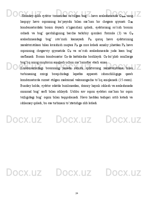   Shunday   qilib   ejektor   tomonidan   so’rilgan   bug’   -   havo   aralashmasida   G
havo   ning
haqiqiy   havo   oqimining   ko’payishi   bilan   ma’lum   bir   chegara   qiymati   G
PK
kondensatordaki   bosim   deyarli   o’zgarishsiz   qoladi,   ejektorning   so’rish   bosimi
oshadi   va   bug’   qarshiligining   barcha   tarkibiy   qismlari   formula   (3)   va   G
P
aralashmasidagi   bug’   iste’moli   kamayadi.   P
K   quruq   havo   ejektorining
xarakteristikasi  bilan kesishish  nuqtasi  P
N   ga mos keladi  amaliy jihatdan  P
K   havo
oqimining   chegarviy   qiymatida   G
P   va   so’rish   aralashmasida   juda   kam   bug’
sarflanadi.   Bosim   kondensator   G
F   da   kattalasha   boshlaydi.   G
F   ko’plab   omillarga
bog’liq uning miqdorini aniqlash uchun ma’lumotlar etarli emas.
Kondensatordagi   bosimning   yanada   oshishi   ejektorning   xarakteristikasi   bilan
turbinaning   oxirgi   bosqichidagi   lapatka   apparati   ishonchliligiga   qarab
kondensatorda ruxsat  etilgan maksimal  vakuumgacha to’liq aniqlanadi  (15-rasm).
Bunday holda, ejektor odatda buzilmasdan, doimiy hajmli ishlash va aralashmada
minimal   bug’   sarfi   bilan   ishlaydi.   Ushbu   suv   oqimi   ejektori   ma’lum   bir   oqim
tezligidagi   bug’   oqimi   bilan   taqqoslanadi.   Havo   haddan   tashqari   ortib   ketadi   va
ishlamay qoladi, bu esa turbinani to’xtatishga olib keladi. 
                                                                             
24 