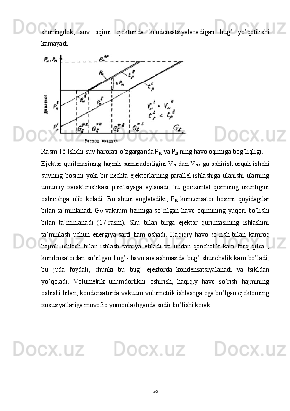 shuningdek,   suv   oqimi   ejektorida   kondensatsiyalanadigan   bug’   yo’qotilishi
kamayadi.
Rasm 16 Ishchi suv harorati o’zgarganda P
K  va P
N  ning havo oqimiga bog’liqligi.
Ejektor qurilmasining hajmli samaradorligini V
N   dan V
N2   ga oshirish orqali ishchi
suvning bosimi yoki bir nechta ejektorlarning parallel ishlashiga ulanishi ularning
umumiy   xarakteristikasi   pozitsiyaga   aylanadi,   bu   gorizontal   qismning   uzunligini
oshirishga   olib   keladi.   Bu   shuni   anglatadiki,   P
K   kondensator   bosimi   quyidagilar
bilan   ta’minlanadi   G
V   vakuum   tizimiga   so’rilgan   havo   oqimining   yuqori   bo’lishi
bilan   ta’minlanadi   (17-rasm).   Shu   bilan   birga   ejektor   qurilmasining   ishlashini
ta’minlash   uchun   energiya   sarfi   ham   oshadi.   Haqiqiy   havo   so’rish   bilan   kamroq
hajmli   ishlash   bilan   ishlash   tavsiya   etiladi   va   undan   qanchalik   kam   farq   qilsa   ,
kondensatordan so’rilgan bug’-  havo aralashmasida  bug’ shunchalik kam  bo’ladi,
bu   juda   foydali,   chunki   bu   bug’   ejektorda   kondensatsiyalanadi   va   tsikldan
yo’qoladi.   Volumetrik   unumdorlikni   oshirish,   haqiqiy   havo   so’rish   hajmining
oshishi bilan, kondensatorda vakuum volumetrik ishlashga ega bo’lgan ejektorning
xususiyatlariga muvofiq yomonlashganda sodir bo’lishi kerak .    
                                                                             
26 