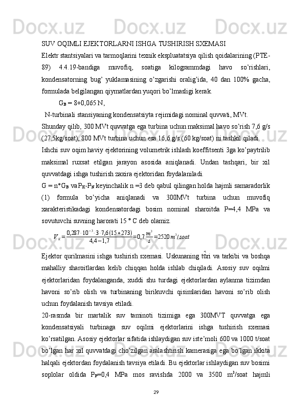 SUV OQIMLI EJEKTORLARNI ISHGA TUSHIRISH SXEMASI
Elektr stantsiyalari va tarmoqlarini texnik ekspluatatsiya qilish qoidalarining (PTE-
89)   4.4.19-bandiga   muvofiq,   soatiga   kilogrammdagi   havo   so’rishlari,
kondensatorning   bug’   yuklamasining   o’zgarishi   oralig’ida,   40   dan   100%   gacha,
formulada belgilangan qiymatlardan yuqori bo’lmasligi kerak.
           G
B  = 8+0,065 N,   
  N-turbinali stansiyaning kondensatsiyta rejimidagi nominal quvvati, MVt.
Shunday qilib, 300 MVt quvvatga ega turbina uchun maksimal havo so’rish 7,6 g/s
(27,5kg/soat), 800 MVt turbina uchun esa 16,6 g/s (60 kg/soat) ni tashkil qiladi.
Ishchi suv oqim haviy ejektorining volumetrik ishlash koeffitsenti 3ga ko’paytrilib
maksimal   ruxsat   etilgan   jarayon   asosida   aniqlanadi.   Undan   tashqari,   bir   xil
quvvatdagi ishga tushirish zaxira ejektoridan foydalaniladi.
G = n*G
B  va
  P
K -P
N  keyinchalik n =3 deb qabul qilingan holda hajmli samaradorlik
(1)   formula   bo’yicha   aniqlanadi   va   300MVt   turbina   uchun   muvofiq
xarakteristikadagi   kondensatordagi   bosim   nominal   sharoitda   P=4,4   MPa   va
sovutuvchi suvning harorati 15 ° C deb olamiz. 
       VK=	0,287	∙10	−3∙3∙7,6	(15	+273	)	
4,4	−1,7	=0,7	m3
s	=2520	m3/soat
Ejektor qurilmasini ishga tushirish sxemasi. Uskunaning turi va tarkibi va boshqa
mahalliy   sharoitlardan   kelib   chiqqan   holda   ishlab   chiqiladi.   Asosiy   suv   oqilmi
ejektorlaridan   foydalanganda,   xuddi   shu   turdagi   ejektorlardan   aylanma   tizimdan
havoni   so’rib   olish   va   turbinaning   birikuvchi   qisimlaridan   havoni   so’rib   olish
uchun foydalanish tavsiya etiladi.
20-rasmda   bir   martalik   suv   taminoti   tizimiga   ega   300MVT   quvvatga   ega
kondensatsiyali   turbinaga   suv   oqilmi   ejektorlarini   ishga   tushirish   sxemasi
ko’rsatilgan. Asosiy ejektorlar sifatida ishlaydigan suv iste’moli 600 va 1000 t/soat
bo’lgan  har  xil   quvvatdagi  cho’zilgan  aralashtirish  kamerasiga   ega bo’lgan  ikkita
halqali ejektordan foydalanish tavsiya etiladi. Bu ejektorlar ishlaydigan suv bosimi
soplolar   oldida   P
P =0,4   MPa   mos   ravishda   2000   va   3500   m 3
/soat   hajmli
                                                                             
29 