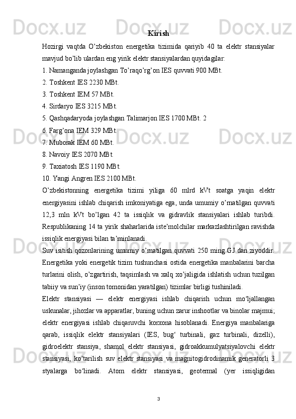 Kirish
Hozirgi   vaqtda   O’zbekiston   energetika   tizimida   qariyib   40   ta   elektr   stansiyalar
mavjud bo’lib ulardan eng yirik elektr stansiyalardan quyidagilar:
1. Namanganda joylashgan To’raqo’rg’on IES quvvati 900 MBt. 
2. Toshkent IES 2230 MBt. 
3. Toshkent IEM 57 MBt.
4. Sirdaryo IES 3215 MBt.
5. Qashqadaryoda joylashgan Talimarjon IES 1700 MBt. 2
6. Farg’ona IEM 329 MBt. 
7. Muborak IEM 60 MBt.
8. Navoiy IES 2070 MBt. 
9. Taxiatosh IES 1190 MBt.
10. Yangi Angren IES 2100 MBt.
O’zbekistonning   energetika   tizimi   yiliga   60   mlrd   kVt   soatga   yaqin   elektr
energiyasini   ishlab   chiqarish   imkoniyatiga   ega,   unda  umumiy   o’rnatilgan  quvvati
12,3   mln   kVt   bo’lgan   42   ta   issiqlik   va   gidravlik   stansiyalari   ishlab   turibdi.
Respublikaning 14 t а   yirik shaharlarida iste’molchilar markazlashtirilgan ravishda
issiqlik energiyasi bilan ta’minlanadi.
Suv isitish qozonlarining umumiy o’rnatilgan quvvati  250 ming GJ dan ziyoddir.
Energetika yoki  energetik tizim  tushunchasi  ostida  energetika  manbalarini  barcha
turlarini olish, o’zgartirish, taqsimlash va xalq xo’jaligida ishlatish uchun tuzilgan
tabiiy va sun’iy (inson tomonidan yaratilgan) tizimlar birligi tushiniladi. 
Elektr   stansiyasi   —   elektr   energiyasi   ishlab   chiqarish   uchun   mo ljallanganʻ
uskunalar, jihozlar va apparatlar, buning uchun zarur inshootlar va binolar majmui;
elektr   energiyasi   ishlab   chiqaruvchi   korxona   hisoblanadi.   Energiya   manbalariga
qarab,   issiqlik   elektr   stansiyalari   (IES,   bug   turbinali,   gaz   turbinali,   dizelli),	
ʻ
gidroelektr   stansiya,   shamol   elektr   stansiyasi,   gidroakkumulyatsiyalovchi   elektr
stansiyasi,   ko tarilish   suv   elektr   stansiyasi   va   magnitogidrodinamik   generatorli   3	
ʻ
styalarga   bo linadi.   Atom   elektr   stansiyasi,   geotermal   (yer   issiqligidan
ʻ
                                                                             
3 