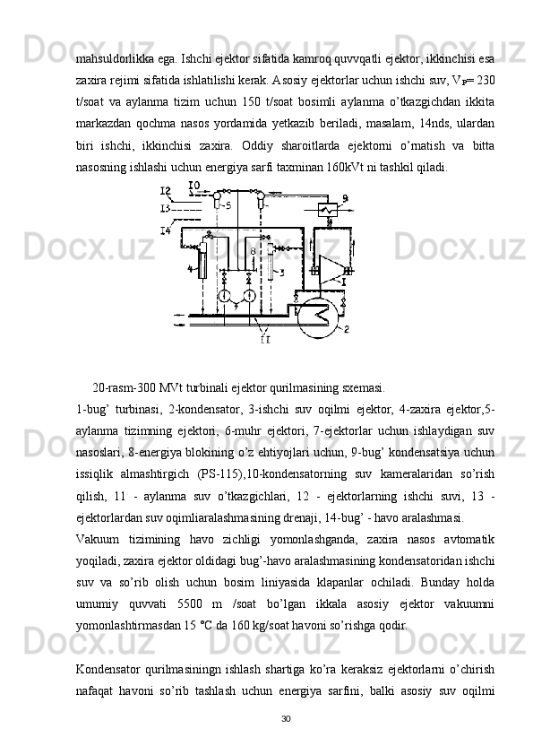 mahsuldorlikka ega. Ishchi ejektor sifatida kamroq quvvqatli ejektor, ikkinchisi esa
zaxira rejimi sifatida ishlatilishi kerak. Asosiy ejektorlar uchun ishchi suv, V
P = 230
t/soat   va   aylanma   tizim   uchun   150   t/soat   bosimli   aylanma   o’tkazgichdan   ikkita
markazdan   qochma   nasos   yordamida   yetkazib   beriladi,   masalam,   14nds,   ulardan
biri   ishchi,   ikkinchisi   zaxira.   Oddiy   sharoitlarda   ejektorni   o’rnatish   va   bitta
nasosning ishlashi uchun energiya sarfi taxminan 160kVt ni tashkil qiladi.
     20-rasm-300 MVt turbinali ejektor qurilmasining sxemasi.
1-bug’   turbinasi,   2-kondensator,   3-ishchi   suv   oqilmi   ejektor,   4-zaxira   ejektor,5-
aylanma   tizimning   ejektori,   6-muhr   ejektori,   7-ejektorlar   uchun   ishlaydigan   suv
nasoslari, 8-energiya blokining o’z ehtiyojlari uchun, 9-bug’ kondensatsiya uchun
issiqlik   almashtirgich   (PS-115),10-kondensatorning   suv   kameralaridan   so’rish
qilish,   11   -   aylanma   suv   o’tkazgichlari,   12   -   ejektorlarning   ishchi   suvi,   13   -
ejektorlardan suv oqimliaralashmasining drenaji, 14-bug’ - havo aralashmasi.
Vakuum   tizimining   havo   zichligi   yomonlashganda,   zaxira   nasos   avtomatik
yoqiladi, zaxira ejektor oldidagi bug’-havo aralashmasining kondensatoridan ishchi
suv   va   so’rib   olish   uchun   bosim   liniyasida   klapanlar   ochiladi.   Bunday   holda
umumiy   quvvati   5500   m   /soat   bo’lgan   ikkala   asosiy   ejektor   vakuumni
yomonlashtirmasdan 15 °C da 160 kg/soat havoni so’rishga qodir. 
Kondensator   qurilmasiningn   ishlash   shartiga   ko’ra   keraksiz   ejektorlarni   o’chirish
nafaqat   havoni   so’rib   tashlash   uchun   energiya   sarfini,   balki   asosiy   suv   oqilmi
                                                                             
30 