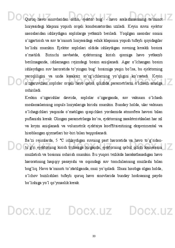 Quruq   havo   sinovlaridan   oldin,   ejektor   bug’   -   havo   aralashmasining   ta’minot
liniyasidagi   klapnni   yopish   orqali   kondensatordan   uziladi.   Keyin   suvni   ejektor
nasoslaridan   ishlaydigan   soplolarga   yetkazib   beriladi.   Yoqilgan   nasoslar   sonini
o’zgartirish va suv ta’minoti liniyasidagi eshik klapinini yopish tufayli quyidagilar
bo’lishi   mumkin.   Ejektor   soplolari   oldida   ishlaydigan   suvning   kerakli   bosimi
o’rnatildi.   Birinchi   navbatda,   ejektorning   kirish   qismiga   havo   yetkazib
berilmaganda,   ishlamagan   rejimdagi   bosim   aniqlanadi.   Agar   o’lchangan   bosim
ishlaydigan   suv   haroratida   to’yingan   bug’   bosimiga   yaqin   bo’lsa,   bu   ejektorning
yaroqliligini   va   unda   keraksiz   so’rg’ichlarning   yo’qligini   ko’rsatadi.   Keyin
o’zgaruvchan   soplolar   orqali   havo   qabul   qilishda   parametrlarni   o’lchash   amalga
oshiriladi.
Keskin   o’zgarishlar   davrida,   soplolar   o’zgarganda,   suv   vakuum   o’lchash
moslamalarining   impuls   liniyalariga   kirishi   mumkin.   Bunday   holda,   ular   vakuum
o’lchagichlari   yaqinida   o’rnatilgan   qisqichlari   yordamida   atmosfera   havosi   bilan
puflanishi kerak. Olingan parametrlarga ko’ra, ejektorning xarakteristikalari har xil
va   keyin   aniqlanadi   va   volumetrik   ejektsiya   koeffitsientining   eksperimental   va
hisoblangan qiymatlari bir-biri bilan taqqoslanadi.
Ba’zi   rejimlarda,   5   °C   ishlaydigan   suvning   past   haroratida   va   havo   to’g’ridan-
to’g’ri   ejektorning   kirish   trubasiga   kirganda,   ejektorning   qabul   qilish   kamerasini
muzlatish va bosimni oshirish mumkin. Bu yuqori tezlikda harakatlanadigan havo
haroratining   haqiqiy   pasayishi   va   oqimdagi   suv   tomchilarining   muzlashi   bilan
bog’liq. Havo ta’minoti to’xtatilganda, muz yo’qoladi. Shuni hisobga olgan holda,
o’lchov   buzilishlari   tufayli   quruq   havo   sinovlarida   bunday   hodisaning   paydo
bo’lishiga yo’l qo’ymaslik kerak.
                                                                             
33