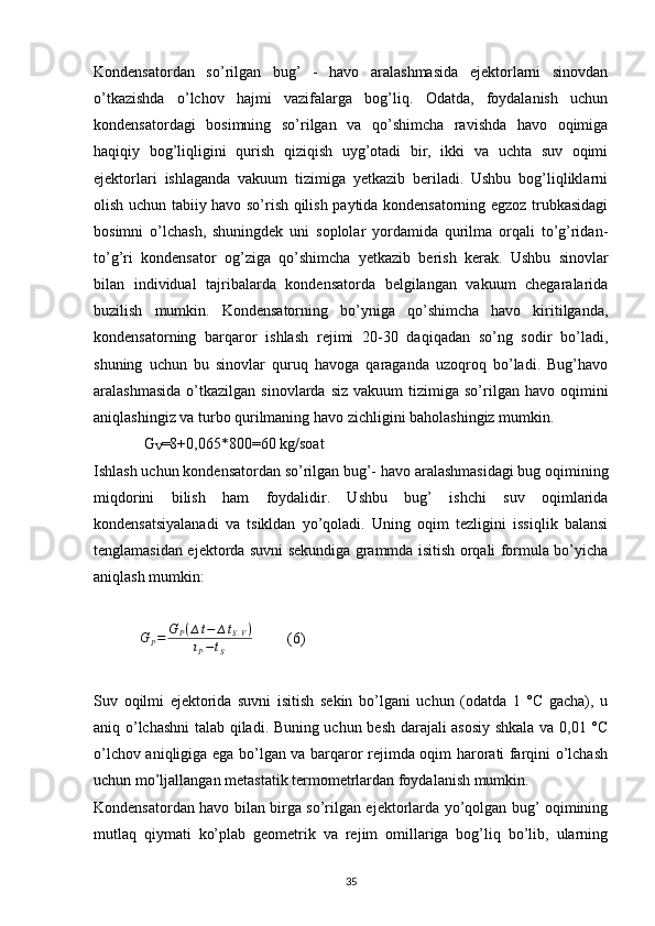 Kondensatordan   so’rilgan   bug’   -   havo   aralashmasida   ejektorlarni   sinovdan
o’tkazishda   o’lchov   hajmi   vazifalarga   bog’liq.   Odatda,   foydalanish   uchun
kondensatordagi   bosimning   so’rilgan   va   qo’shimcha   ravishda   havo   oqimiga
haqiqiy   bog’liqligini   qurish   qiziqish   uyg’otadi   bir,   ikki   va   uchta   suv   oqimi
ejektorlari   ishlaganda   vakuum   tizimiga   yetkazib   beriladi.   Ushbu   bog’liqliklarni
olish uchun tabiiy havo so’rish qilish paytida kondensatorning egzoz trubkasidagi
bosimni   o’lchash,   shuningdek   uni   soplolar   yordamida   qurilma   orqali   to’g’ridan-
to’g’ri   kondensator   og’ziga   qo’shimcha   yetkazib   berish   kerak.   Ushbu   sinovlar
bilan   individual   tajribalarda   kondensatorda   belgilangan   vakuum   chegaralarida
buzilish   mumkin.   Kondensatorning   bo’yniga   qo’shimcha   havo   kiritilganda,
kondensatorning   barqaror   ishlash   rejimi   20-30   daqiqadan   so’ng   sodir   bo’ladi,
shuning   uchun   bu   sinovlar   quruq   havoga   qaraganda   uzoqroq   bo’ladi.   Bug’havo
aralashmasida   o’tkazilgan   sinovlarda  siz   vakuum   tizimiga   so’rilgan  havo  oqimini
aniqlashingiz va turbo qurilmaning havo zichligini baholashingiz mumkin.
             G
V =8+0,065*800=60 kg/soat 
Ishlash uchun kondensatordan so’rilgan bug’- havo aralashmasidagi bug oqimining
miqdorini   bilish   ham   foydalidir.   Ushbu   bug’   ishchi   suv   oqimlarida
kondensatsiyalanadi   va   tsikldan   yo’qoladi.   Uning   oqim   tezligini   issiqlik   balansi
tenglamasidan ejektorda suvni sekundiga grammda isitish orqali formula bo’yicha
aniqlash mumkin:
             G
P = G
P ( ∆ t − ∆ t
S . V )
ι
P − t
S          (6)  
Suv   oqilmi   ejektorida   suvni   isitish   sekin   bo’lgani   uchun   (odatda   1   °C   gacha),   u
aniq o’lchashni talab qiladi. Buning uchun besh darajali asosiy shkala va 0,01 °C
o’lchov aniqligiga ega bo’lgan va barqaror rejimda oqim harorati farqini o’lchash
uchun mo’ljallangan metastatik termometrlardan foydalanish mumkin.
Kondensatordan havo bilan birga so’rilgan ejektorlarda yo’qolgan bug’ oqimining
mutlaq   qiymati   ko’plab   geometrik   va   rejim   omillariga   bog’liq   bo’lib,   ularning
                                                                             
35 