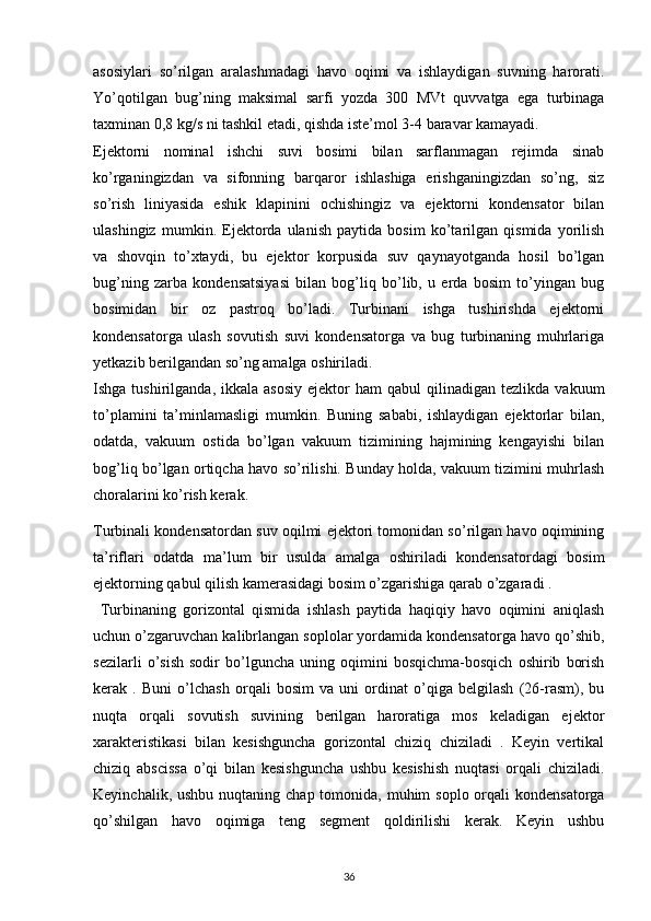 asosiylari   so’rilgan   aralashmadagi   havo   oqimi   va   ishlaydigan   suvning   harorati.
Yo’qotilgan   bug’ning   maksimal   sarfi   yozda   300   MVt   quvvatga   ega   turbinaga
taxminan 0,8 kg/s ni tashkil etadi, qishda iste’mol 3-4 baravar kamayadi.
Ejektorni   nominal   ishchi   suvi   bosimi   bilan   sarflanmagan   rejimda   sinab
ko’rganingizdan   va   sifonning   barqaror   ishlashiga   erishganingizdan   so’ng,   siz
so’rish   liniyasida   eshik   klapinini   ochishingiz   va   ejektorni   kondensator   bilan
ulashingiz   mumkin.   Ejektorda   ulanish   paytida   bosim   ko’tarilgan   qismida   yorilish
va   shovqin   to’xtaydi,   bu   ejektor   korpusida   suv   qaynayotganda   hosil   bo’lgan
bug’ning   zarba   kondensatsiyasi   bilan   bog’liq   bo’lib,   u   erda   bosim   to’yingan   bug
bosimidan   bir   oz   pastroq   bo’ladi.   Turbinani   ishga   tushirishda   ejektorni
kondensatorga   ulash   sovutish   suvi   kondensatorga   va   bug   turbinaning   muhrlariga
yetkazib berilgandan so’ng amalga oshiriladi.
Ishga  tushirilganda,  ikkala  asosiy  ejektor  ham  qabul  qilinadigan  tezlikda   vakuum
to’plamini   ta’minlamasligi   mumkin.   Buning   sababi,   ishlaydigan   ejektorlar   bilan,
odatda,   vakuum   ostida   bo’lgan   vakuum   tizimining   hajmining   kengayishi   bilan
bog’liq bo’lgan ortiqcha havo so’rilishi. Bunday holda, vakuum tizimini muhrlash
choralarini ko’rish kerak.
Turbinali kondensatordan suv oqilmi ejektori tomonidan so’rilgan havo oqimining
ta’riflari   odatda   ma’lum   bir   usulda   amalga   oshiriladi   kondensatordagi   bosim
ejektorning qabul qilish kamerasidagi bosim o’zgarishiga qarab o’zgaradi .
  Turbinaning   gorizontal   qismida   ishlash   paytida   haqiqiy   havo   oqimini   aniqlash
uchun o’zgaruvchan kalibrlangan soplolar yordamida kondensatorga havo qo’shib,
sezilarli   o’sish   sodir   bo’lguncha   uning   oqimini   bosqichma-bosqich   oshirib   borish
kerak   .   Buni   o’lchash   orqali   bosim   va   uni   ordinat   o’qiga   belgilash   (26-rasm),   bu
nuqta   orqali   sovutish   suvining   berilgan   haroratiga   mos   keladigan   ejektor
xarakteristikasi   bilan   kesishguncha   gorizontal   chiziq   chiziladi   .   Keyin   vertikal
chiziq   abscissa   o’qi   bilan   kesishguncha   ushbu   kesishish   nuqtasi   orqali   chiziladi.
Keyinchalik, ushbu  nuqtaning chap tomonida, muhim  soplo orqali  kondensatorga
qo’shilgan   havo   oqimiga   teng   segment   qoldirilishi   kerak.   Keyin   ushbu
                                                                             
36 