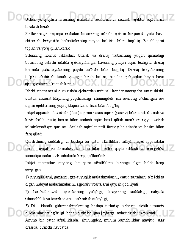 Uchun   yo’q   qilish   nasosning   ishlashini   tekshirish   va   sozlash,   ejektor   soplolarini
tozalash kerak.
Sarflanmagan   rejimga   nisbatan   bosimning   oshishi   ejektor   korpusida   yoki   havo
chiqarish   liniyasida   bo’shliqlarning   paydo   bo’lishi   bilan   bog’liq.   Bo’shliqarni
topish va yo’q qilish kerak.
Sifonning   normal   ishlashini   buzish   va   drenaj   trubasining   yuqori   qismidagi
bosimning   oshishi   odatda   ejektsiyalangan   havoning   yuqori   oqim   tezligida   drenaj
tizimida   pulsatsiyalarning   paydo   bo’lishi   bilan   bog’liq.   Drenaj   liniyalarining
to’g’ri   tekshirish   kerak   va   agar   kerak   bo’lsa,   har   bir   ejektordan   keyin   havo
ajratgichlarni o’rnatish kerak.
Ishchi suv nasosini o’chirishda ejektordan turbinali kondensatorgacha suv tushishi,
odatda,   nazorat   klapining   yopilmasligi,   shuningdek,   ish   suvining   o’chirilgan   suv
oqimi ejektorining yopiq klapinidan o’tishi bilan bog’liq.
Inkjet apparati - bu ishchi (faol) oqimni nasos oqimi (passiv) bilan aralashtirish va
keyinchalik   oraliq   bosim   bilan   aralash   oqim   hosil   qilish   orqali   energiya   uzatish
ta’minlanadigan   qurilma.   Aralash   oqimlar   turli   fazaviy   holatlarda   va   bosim   bilan
farq qiladi.
Qurilishning   soddaligi   va   boshqa   bir   qator   afzalliklari   tufayli   inkjet   apparatalar
oziq   -   ovqat   va   farmatsevtika   sanoatidan   neftni   qayta   ishlash   va   energetika
sanoatiga qadar turli sohalarda keng qo’llaniladi.
Inkjet   apparatlari   quyidagi   bir   qator   afzalliklarni   hisobga   olgan   holda   keng
tarqalgan:
1) suyuqliklarni, gazlarni, gaz-suyuqlik aralashmalarini, qattiq zarralarni o’z ichiga
olgan hidoyat aralashmalarini, agressiv vositalarni quyish qobiliyati;
2)   harakatlanuvchi   qismlarning   yo’qligi,   dizaynning   soddaligi,   natijada
ishonchlilik va texnik xizmat ko’rsatish qulayligi;
3)   Di   -   Namik   gidromashinalarning   boshqa   turlariga   nisbatan   kichik   umumiy
o’lchamlari va og’irligi, borish qiyin bo’lgan joylarga joylashtirish imkoniyati;
Ammo   bir   qator   afzalliklarda,   shuningdek,   muhim   kamchiliklar   mavjud,   ular
orasida, birinchi navbatda:
                                                                             
39 