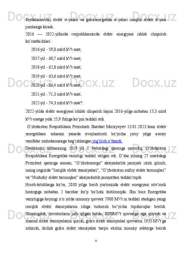 foydalanuvchi)   elektr   st-yalari   va   gelioenergetika   st-yalari   issiqlik   elektr   st-yasi
jumlasiga kiradi. 
2016   —   2022-yillarda   respublikamizda   elektr   energiyasi   ishlab   chiqarish
ko’rsatkichlari:
➖ 2016-yil - 59,0 mlrd kVt ⋅ soat;
➖ 2017-yil - 60,7 mlrd kVt ⋅ soat;
➖ 2018-yil - 62,8 mlrd kVt ⋅ soat;
➖ 2019-yil - 63,6 mlrd kVt ⋅ soat;
➖ 2020-yil - 66,4 mlrd kVt ⋅ soat;
➖ 2021-yil - 71,3 mlrd kVt ⋅ soat;
➖ 2022-yil - 74,3 mlrd kVt ⋅ soat*.
2022-yilda elektr energiyasi  ishlab chiqarish hajmi 2016-yilga nisbatan 15,3 mlrd
kVt ⋅ soatga yoki 25,9 foizga ko’pni tashkil etdi.
  O’zbekiston  Respublikasi   Prezidenti  Shavkat  Mirziyoyev   13.01.2023  kuni   elektr
energetikasi   sohasini   yanada   rivojlantirish   bo’yicha   joriy   yilga   asosiy
vazifalar   muhokamasiga   bag’ishlangan     yig’ilish        o’tkazdi.   
Davlatimiz   rahbarining   2019   yil   1   fevraldagi   qaroriga   muvofiq,   O’zbekiston
Respublikasi   Energetika   vazirligi   tashkil   etilgan   edi.   O’sha   yilning   27   martidagi
Prezident   qaroriga   asosan,   “O’zbekenergo”   aksiyadorlik   jamiyati   isloh   qilinib,
uning negizida “Issiqlik elektr stansiyalari”, “O’zbekiston milliy elektr tarmoqlari”
va “Hududiy elektr tarmoqlari” aksiyadorlik jamiyatlari tashkil topdi.
Hisob-kitoblarga   ko’ra,   2030   yilga   borib   yurtimizda   elektr   energiyasi   iste’moli
hozirgiga   nisbatan   2   barobar   ko’p   bo’lishi   kutilmoqda.   Shu   bois   Energetika
vazirligiga keyingi o’n yilda umumiy quvvati 7900 MVt ni tashkil etadigan yangi
issiqlik   elektr   stansiyalarini   ishga   tushirish   bo’yicha   topshiriqlar   berildi.
Shuningdek,   investorlarni   jalb   qilgan   holda,   8000MVt   quvvatga   ega   quyosh   va
shamol elektr stansiyalarini qurish, gidro elektr stansiyalari quvvatini 1935 MVt ga
oshirish,   kichik   gidro   elektr   stansiyalar   barpo   etishni   xususiy   sektorga   berish
                                                                             
4 
