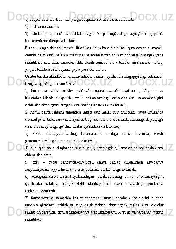 1) yuqori bosim ostida ishlaydigan oqimni etkazib berish zarurati;
2) past samaradorlik
3)   ishchi   (faol)   muhitda   ishlatiladigan   ko’p   miqdordagi   suyuqlikni   qaytarib
bo’lmaydigan darajada to’kish.
Biroq, uning uchinchi kamchiliklari har doim ham o’zini to’liq namoyon qilmaydi,
chunki ba’zi qurilmalarda reaktiv apparatdan keyin ko’p miqdordagi suyuqlik yana
ishlatilishi   mumkin,   masalan,   ikki   fazali   oqimni   bir   -   biridan   ajratgandan   so’ng,
yuqori tezlikda faol oqimni qayta yaratish uchun.
Ushbu barcha afzalliklar va kamchiliklar reaktiv qurilmalarning quyidagi sohalarda
keng tarqalishiga imkon berdi:
1)   kimyo   sanoatida   reaktiv   qurilmalar   epoksi   va   akril   qatronlar,   ishqorlar   va
kislotalar   ishlab   chiqarish,   suvli   eritmalarning   karbonatlanish   samaradorligini
oshirish uchun gazni tarqatish va boshqalar uchun ishlatiladi;
2)   neftni   qayta   ishlash   sanoatida   inkjet   qurilmalar   suv   omborini   qayta   ishlashda
deemulgator bilan suv emulsiyasini bog’lash uchun ishlatiladi, shuningdek yoqilg’i
va motor moylariga qo’shimchalar qo’shiladi va hokazo;
3)   elektr   stantsiyalarida-bug   turbinalarini   tartibga   solish   tizimida,   elektr
generatorlarining havo sovutish tizimlarida;
4)   quduqlar   va   quduqlardan   suv   quyish,   shuningdek,   kemalar   omborlaridan   suv
chiqarish uchun;
5)   oziq   –   ovqat   sanoatida-eriydigan   qahva   ishlab   chiqarishda   suv-qahva
suspenziyasini tayyorlash, sut mahsulotlarini bir hil holga keltirish.
6)   energetikada-kondensatsiyalanadigan   qurilmalarning   havo   o’tkazmaydigan
qurilmalari   sifatida,   issiqlik   elektr   stantsiyalarini   suvni   tozalash   jarayonlarida
reaktiv tayyorlash;
7)   farmatsevtika   sanoatida   inkjet   apparatlar   suyuq   dozalash   shakllarini   olishda
tarkibiy   qismlarni   eritish   va   suyultirish   uchun,   shuningdek   malham   va   kremlar
ishlab   chiqarishda   emulsifikatorlar   va   stabilizatorlarni   kiritish   va   tarqatish   uchun
ishlatiladi;
                                                                             
40 