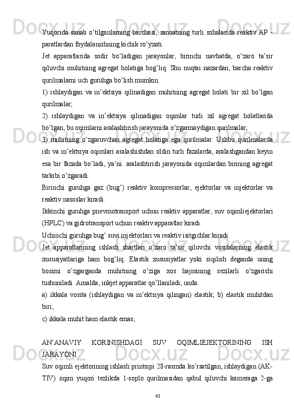 Yuqorida   sanab   o’tilganlarning   barchasi,   sanoatning   turli   sohalarida   reaktiv   AP   -
paratlardan foydalanishning kichik ro’yxati.
Jet   apparatlarida   sodir   bo’ladigan   jarayonlar,   birinchi   navbatda,   o’zaro   ta’sir
qiluvchi   muhitning   agregat   holatiga   bog’liq.   Shu   nuqtai   nazardan,   barcha   reaktiv
qurilmalarni uch guruhga bo’lish mumkin.
1)   ishlaydigan   va   in’ektsiya   qilinadigan   muhitning   agregat   holati   bir   xil   bo’lgan
qurilmalar;
2)   ishlaydigan   va   in’ektsiya   qilinadigan   oqimlar   turli   xil   agregat   holatlarida
bo’lgan, bu oqimlarni aralashtirish jarayonida o’zgarmaydigan qurilmalar;
3)   muhitning   o’zgaruvchan   agregat   holatiga   ega   qurilmalar.   Ushbu   qurilmalarda
ish va in’ektsiya oqimlari aralashishdan oldin turli fazalarda, aralashgandan keyin
esa   bir   fazada   bo’ladi,   ya’ni.  aralashtirish   jarayonida  oqimlardan   birining  agregat
tarkibi o’zgaradi.
Birinchi   guruhga   gaz   (bug’)   reaktiv   kompressorlar,   ejektorlar   va   injektorlar   va
reaktiv nasoslar kiradi.
Ikkinchi  guruhga pnevmotransport  uchun reaktiv apparatlar, suv  oqimliejektorlari
(HPLC) va gidrotransport uchun reaktiv apparatlar kiradi.
Uchinchi guruhga bug’ suvi injektorlari va reaktiv isitgichlar kiradi.
Jet   apparatlarining   ishlash   shartlari   o’zaro   ta’sir   qiluvchi   vositalarning   elastik
xususiyatlariga   ham   bog’liq.   Elastik   xususiyatlar   yoki   siqilish   deganda   uning
bosimi   o’zgarganda   muhitning   o’ziga   xos   hajmining   sezilarli   o’zgarishi
tushuniladi. Amalda, inkjet apparatlar qo’llaniladi, unda:
a)   ikkala   vosita   (ishlaydigan   va   in’ektsiya   qilingan)   elastik;   b)   elastik   muhitdan
biri;
c) ikkala muhit ham elastik emas;
AN’ANAVIY   KORINISHDAGI   SUV   OQIMLIEJEKTORINING   ISH
JARAYONI
Suv oqimli ejektorining ishlash printsipi 28-rasmda ko’rsatilgan, ishlaydigan (AK-
TIV)   oqim   yuqori   tezlikda   1-soplo   qurilmasidan   qabul   qiluvchi   kameraga   2-ga
                                                                             
41 