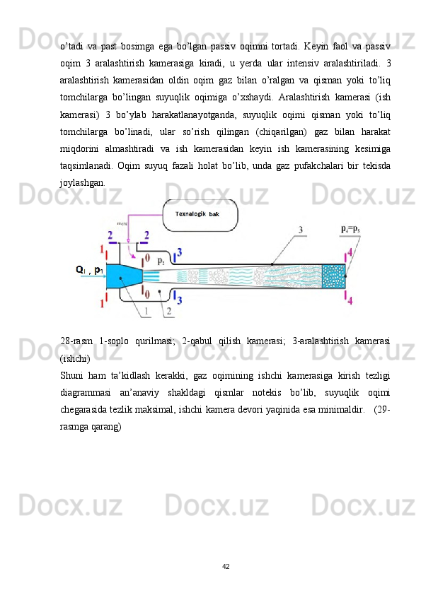 o’tadi   va   past   bosimga   ega   bo’lgan   passiv   oqimni   tortadi.   Keyin   faol   va   passiv
oqim   3   aralashtirish   kamerasiga   kiradi,   u   yerda   ular   intensiv   aralashtiriladi.   3
aralashtirish   kamerasidan   oldin   oqim   gaz   bilan   o’ralgan   va   qisman   yoki   to’liq
tomchilarga   bo’lingan   suyuqlik   oqimiga   o’xshaydi.   Aralashtirish   kamerasi   (ish
kamerasi)   3   bo’ylab   harakatlanayotganda,   suyuqlik   oqimi   qisman   yoki   to’liq
tomchilarga   bo’linadi,   ular   so’rish   qilingan   (chiqarilgan)   gaz   bilan   harakat
miqdorini   almashtiradi   va   ish   kamerasidan   keyin   ish   kamerasining   kesimiga
taqsimlanadi.   Oqim   suyuq   fazali   holat   bo’lib,   unda   gaz   pufakchalari   bir   tekisda
joylashgan.
28-rasm   1-soplo   qurilmasi;   2-qabul   qilish   kamerasi;   3-aralashtirish   kamerasi
(ishchi) 
Shuni   ham   ta’kidlash   kerakki,   gaz   oqimining   ishchi   kamerasiga   kirish   tezligi
diagrammasi   an’anaviy   shakldagi   qismlar   notekis   bo’lib,   suyuqlik   oqimi
chegarasida tezlik maksimal, ishchi kamera devori yaqinida esa minimaldir.    (29-
rasmga qarang) 
                                                                             
42 