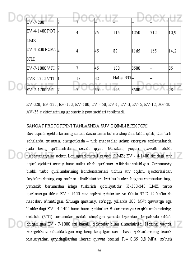 EV-7-200 7 7 − − − −
EV-4-1400   POT
LMZ 4 4 75 115 1250 312 10,9
EV-4-830   POAT
XTZ 4 4 45 82 1165 165 14,2
EV-7-1000   VTI 7 7 45 100 3500 − 35
EVK-1300   VTI 1 18 32 Halqa 333
− −
EV-7-1700   VTI 7 7 56 125 3500 − 28
EV-320, EV-220, EV-150, EV-100, EV - 50, EV-1, EV-3, EV-6, EV-12, AV-20,
AV-35 ejektorlarining geometrik parametrlari topilmadi.
   
SANOAT PROTOTIPINI TANLASHDA SUV OQIMLI EJEKTORI
Suv oqimli ejektorlarining sanoat dasturlarini ko’rib chiqishni tahlil qilib, ular turli
sohalarda,   xususan,   energetikada   –   turli   maqsadlar   uchun   energiya   sozlamalarida
juda   keng   qo’llanilishini   sezish   qiyin.   Masalan,   yuqori   quvvatli   blokli
turbostansiyalar  uchun  Leningrad   metall   zavodi   (LMZ)   EV  -   4-1400  tipidagi  suv
oqimliejektori   asosiy   havo-nafas   olish   qurilmasi   sifatida   ishlatilgan.   Zamonaviy
blokli   turbo   qurilmalarining   kondensatorlari   uchun   suv   oqilmi   ejektorlaridan
foydalanishning eng muhim afzalliklaridan biri bu blokni begona manbadan bug’
yetkazib   bermasdan   ishga   tushirish   qobiliyatidir.   K-300-240   LMZ   turbo
qurilmasiga   ikkita   EV-4-1400   suv   oqilmi   ejektorlari   va   ikkita   32-D-19   ko’tarish
nasoslari   o’rnatilgan.   Shunga   qaramay,   so’nggi   yillarda   300   MVt   quvvatga   ega
bloklardagi EV - 4-1400 havo-havo ejektorlari Butun rossiya issiqlik muhandisligi
instituti   (VTI)   tomonidan   ishlab   chiqilgan   yanada   tejamkor,   birgalikda   ishlab
chiqarilgan  EV -  7-1000 etti   kanalli  ejektorlar  bilan  almashtirildi. Hozirgi  vaqtda
energetikada   ishlatiladigan   eng   keng   tarqalgan   suv   -   havo   ejektorlarining   texnik
xususiyatlari   quyidagilardan   iborat:   quvvat   bosimi   P
1 =   0,35−0,8   MPa,   so’rish
                                                                             
46 