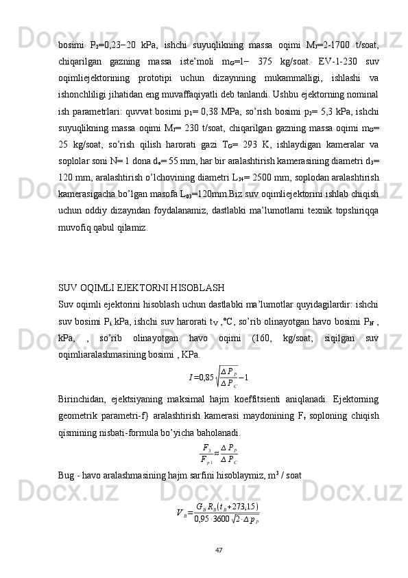 bosimi   P
2 =0,23−20   kPa,   ishchi   suyuqlikning   massa   oqimi   M
J =2-1700   t/soat,
chiqarilgan   gazning   massa   iste’moli   m
G =1−   375   kg/soat.   EV-1-230   suv
oqimliejektorining   prototipi   uchun   dizaynning   mukammalligi,   ishlashi   va
ishonchliligi jihatidan eng muvaffaqiyatli deb tanlandi. Ushbu ejektorning nominal
ish parametrlari:  quvvat  bosimi  p
1 = 0,38 MPa, so’rish bosimi  p
2 = 5,3 kPa, ishchi
suyuqlikning   massa   oqimi   M
J =  230   t/soat,   chiqarilgan   gazning   massa   oqimi   m
G =
25   kg/soat,   so’rish   qilish   harorati   gazi   T
G =   293   K,   ishlaydigan   kameralar   va
soplolar soni N= 1 dona d
o = 55 mm, har bir aralashtirish kamerasining diametri d
3 =
120 mm, aralashtirish o’lchovining diametri L
34 = 2500 mm, soplodan aralashtirish
kamerasigacha bo’lgan masofa L
03 =120mm.Biz suv oqimliejektorini ishlab chiqish
uchun   oddiy   dizayndan   foydalanamiz,   dastlabki   ma’lumotlarni   texnik   topshiriqqa
muvofiq qabul qilamiz.
         
         
SUV OQIMLI EJEKTORNI HISOBLASH
Suv oqimli ejektorini hisoblash uchun dastlabki ma’lumotlar quyidagilardir: ishchi
suv bosimi  P
i   kPa, ishchi suv harorati t
V   ,°C, so’rib olinayotgan havo bosimi P
N   ,
kPa,   ,   so’rib   olinayotgan   havo   oqimi   (160,   kg/soat,   siqilgan   suv
oqimliaralashmasining bosimi , KPa.I=0,85	√
∆PP	
∆PC
−1
Birinchidan,   ejektsiyaning   maksimal   hajm   koeffitsienti   aniqlanadi.   Ejektorning
geometrik   parametri-f}   aralashtirish   kamerasi   maydonining   F
t   soploning   chiqish
qismining nisbati-formula bo’yicha baholanadi.	
F3	
Fp1
≈	∆PP	
∆PC
Bug - havo aralashmasining hajm sarfini hisoblaymiz, m 3
 / soat	
VB=	GBRB(tB+273,15	)	
0,95	∙3600	√2∙∆	pP
                                                                             
47 