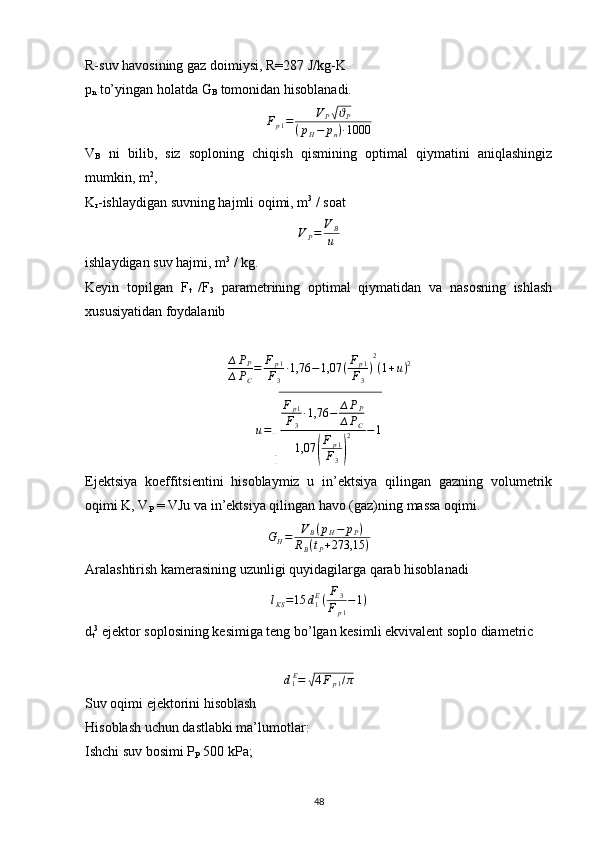R-suv havosining gaz doimiysi, R=287 J/kg-K
p
n  to’yingan holatda G
B  tomonidan hisoblanadi.Fp1=	VP√ϑP	
(pH−	pn)∙1000
V
B   ni   bilib,   siz   soploning   chiqish   qismining   optimal   qiymatini   aniqlashingiz
mumkin, m 2
,
K
r -ishlaydigan suvning hajmli oqimi, m 3
 / soat
V
P = V
B
u
ishlaydigan suv hajmi, m 3
 / kg.
Keyin   topilgan   F
t   /F
3   parametrining   optimal   qiymatidan   va   nasosning   ishlash
xususiyatidan foydalanib
∆ P
P
∆ P
C = F
p 1
F
3 ∙ 1,76 − 1,07 ( F
p 1
F
3 ) 2
( 1 + u ) 2	
u=
√	
Fp1	
F3
∙1,76	−	∆PP	
∆PC	
1,07	(
Fp1	
F3)
2	−1
Ejektsiya   koeffitsientini   hisoblaymiz   u   in’ektsiya   qilingan   gazning   volumetrik
oqimi K, V
P  = VJu va in’ektsiya qilingan havo (gaz)ning massa oqimi.	
GH=	VB(pH−	pP)	
RB(tP+273,15	)
Aralashtirish kamerasining uzunligi quyidagilarga qarab hisoblanadi
l
KS = 15 d
1 E
( F
3
F
p 1 − 1 )
d
t 3
 ejektor soplosining kesimiga teng bo’lgan kesimli ekvivalent soplo diametric	
d1E=	√4Fp1/π
Suv oqimi ejektorini hisoblash
Hisoblash uchun dastlabki ma’lumotlar:
Ishchi suv bosimi P
P  500 kPa;
                                                                             
48