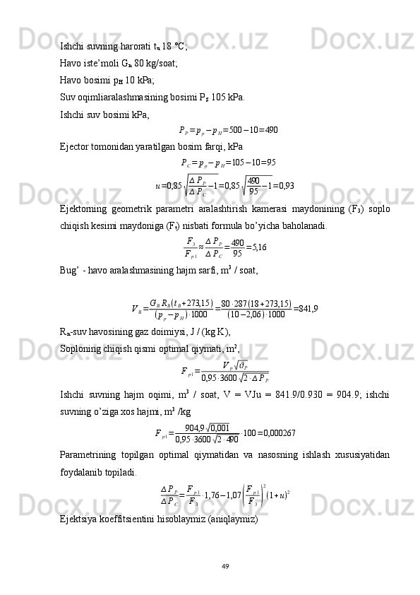 Ishchi suvning harorati t
u  18 °C;
Havo iste’moli G
n  80 kg/soat;
Havo bosimi p
H  10 kPa;
Suv oqimliaralashmasining bosimi P
S  105 kPa. 
Ishchi suv bosimi kPa,∆PP=	pp−	pH=500	−10	=	490
Ejector tomonidan yaratilgan bosim farqi, kPa	
∆PC=	pp−	pH=105	−10	=95	
u=0,85	√
∆PP	
∆PC
−1=0,85	√
490
95	−1=	0,93
Ejektorning   geometrik   parametri   aralashtirish   kamerasi   maydonining   (F
3 )   soplo
chiqish kesimi maydoniga (F
t ) nisbati formula bo’yicha baholanadi.
F
3
F
p 1 ≈ ∆ P
P
∆ P
C = 490
95 = 5,16
Bug’ - havo aralashmasining hajm sarfi, m 3
 / soat,
V
B = G
B R
B ( t
B + 273,15 )
( p
p − p
H ) ∙ 1000 = 80 ∙ 287 ( 18 + 273,15 )
( 10 − 2,06 ) ∙ 1000 = 841,9
R
n -suv havosining gaz doimiysi, J / (kg K),
Soploning chiqish qismi optimal qiymati, m 2
,
F
p 1 = V
p	
√ ϑ
P
0,95 ∙ 3600
√ 2 ∙ ∆ P
P
Ishchi   suvning   hajm   oqimi,   m 3
  /   soat,   V   =   VJu   =   841.9/0.930   =   904.9;   ishchi
suvning o’ziga xos hajmi, m 3
 /kg
F
p 1 = 904,9	
√ 0,001
0,95 ∙ 3600
√ 2 ∙ 490 ∙ 100 = 0,000267
Parametrining   topilgan   optimal   qiymatidan   va   nasosning   ishlash   xususiyatidan
foydalanib topiladi.	
∆PP	
∆PC
=	Fp1	
F3
∙1,76	−1,07	(
Fp1	
F3)
2
(1+u)2
Ejektsiya koeffitsientini hisoblaymiz (aniqlaymiz)
                                                                             
49 
