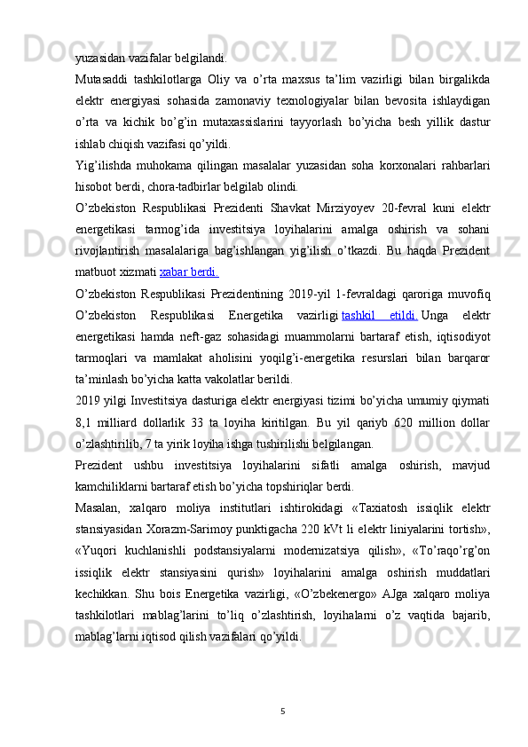 yuzasidan   vazifalar   belgilandi.  
Mutasaddi   tashkilotlarga   Oliy   va   o’rta   maxsus   ta’lim   vazirligi   bilan   birgalikda
elektr   energiyasi   sohasida   zamonaviy   texnologiyalar   bilan   bevosita   ishlaydigan
o’rta   va   kichik   bo’g’in   mutaxassislarini   tayyorlash   bo’yicha   besh   yillik   dastur
ishlab   chiqish   vazifasi   qo’yildi.
Yig’ilishda   muhokama   qilingan   masalalar   yuzasidan   soha   korxonalari   rahbarlari
hisobot berdi, chora-tadbirlar belgilab olindi.         
O’zbekiston   Respublikasi   Prezidenti   Shavkat   Mirziyoyev   20-fevral   kuni   elektr
energetikasi   tarmog’ida   investitsiya   loyihalarini   amalga   oshirish   va   sohani
rivojlantirish   masalalariga   bag’ishlangan   yig’ilish   o’tkazdi.   Bu   haqda   Prezident
matbuot xizmati   xabar berdi.
O’zbekiston   Respublikasi   Prezidentining   2019-yil   1-fevraldagi   qaroriga   muvofiq
O’zbekiston   Respublikasi   Energetika   vazirligi   tashkil   etildi.   Unga   elektr
energetikasi   hamda   neft-gaz   sohasidagi   muammolarni   bartaraf   etish,   iqtisodiyot
tarmoqlari   va   mamlakat   aholisini   yoqilg’i-energetika   resurslari   bilan   barqaror
ta’minlash bo’yicha katta vakolatlar berildi.
2019 yilgi Investitsiya dasturiga elektr energiyasi tizimi bo’yicha umumiy qiymati
8,1   milliard   dollarlik   33   ta   loyiha   kiritilgan.   Bu   yil   qariyb   620   million   dollar
o’zlashtirilib, 7 ta yirik loyiha ishga tushirilishi belgilangan.
Prezident   ushbu   investitsiya   loyihalarini   sifatli   amalga   oshirish,   mavjud
kamchiliklarni bartaraf etish bo’yicha topshiriqlar berdi.
Masalan,   xalqaro   moliya   institutlari   ishtirokidagi   «Taxiatosh   issiqlik   elektr
stansiyasidan  Xorazm-Sarimoy punktigacha 220 kVt li elektr liniyalarini tortish»,
«Yuqori   kuchlanishli   podstansiyalarni   modernizatsiya   qilish»,   «To’raqo’rg’on
issiqlik   elektr   stansiyasini   qurish»   loyihalarini   amalga   oshirish   muddatlari
kechikkan.   Shu   bois   Energetika   vazirligi,   «O’zbekenergo»   AJga   xalqaro   moliya
tashkilotlari   mablag’larini   to’liq   o’zlashtirish,   loyihalarni   o’z   vaqtida   bajarib,
mablag’larni iqtisod qilish vazifalari qo’yildi.  
 
                                                                             
5 