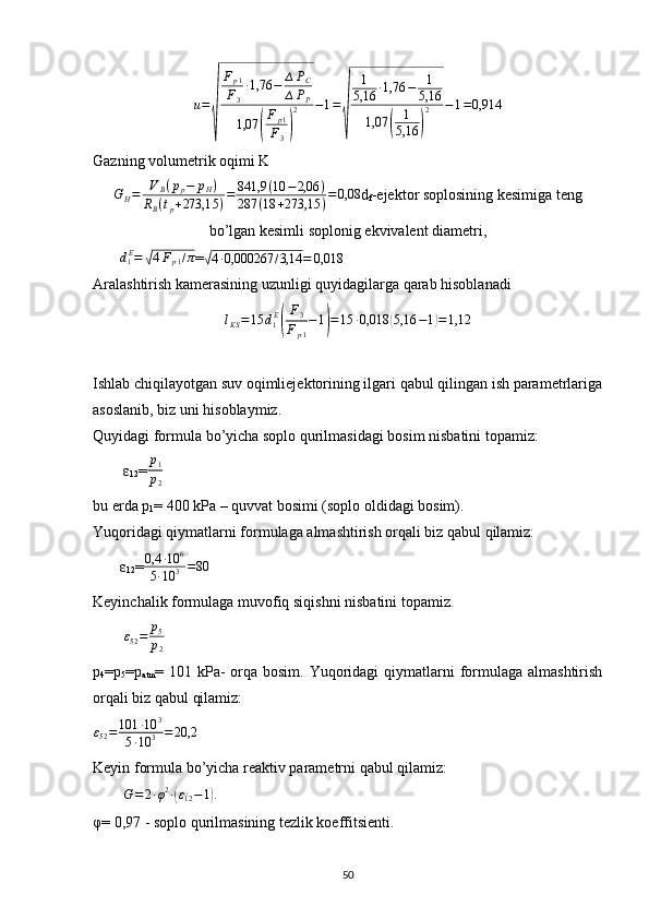 u=
√	
Fp1	
F3
∙1,76	−	∆PC	
∆PP	
1,07	(
Fp1	
F3)
2	−1=
√	
1
5,16	∙1,76	−	1
5,16	
1,07	(	
1
5,16	)
2	−1=0,914Gazning volumetrik oqimi K 	
GH=	VB(pp−	pH)	
RB(tp+273,15	)=	841,9	(10	−2,06	)	
287	(18	+273,15	)=0,08
d
f -ejektor soplosining kesimiga teng
bo’lgan kesimli soplonig ekvivalent diametri,
       	
d1E=	√4Fp1/π =	√ 4 ∙ 0,000267 / 3,14 = 0,018
Aralashtirish kamerasining uzunligi quyidagilarga qarab hisoblanadi
l
KS = 15 d
1 E	
( F
3
F
p 1 − 1	) = 15 ∙ 0,018	( 5,16 − 1	) = 1,12
Ishlab chiqilayotgan suv oqimliejektorining ilgari qabul qilingan ish parametrlariga
asoslanib, biz uni hisoblaymiz.
Quyidagi formula bo’yicha soplo qurilmasidagi bosim nisbatini topamiz:    
        ε
12 =	
p1
p2        
bu erda p
1 = 400 kPa – quvvat bosimi (soplo oldidagi bosim).
Yuqoridagi qiymatlarni formulaga almashtirish orqali biz qabul qilamiz:
       ε
12 =	
0,4	∙10	6	
5∙10	3=80
Keyinchalik formulaga muvofiq siqishni nisbatini topamiz.
         ε
52 = p
5
p
2       
p
4 =p
5 =p
atm = 101 kPa-  orqa bosim. Yuqoridagi  qiymatlarni  formulaga almashtirish
orqali biz qabul qilamiz: 
ε
52 = 101 ∙ 10 3
5 ∙ 10 3 = 20,2
  
Keyin formula bo’yicha reaktiv parametrni qabul qilamiz: 
        	
G=2∙φ2∙(ε12−1).     
φ= 0,97 - soplo qurilmasining tezlik koeffitsienti. 
                                                                             
50 