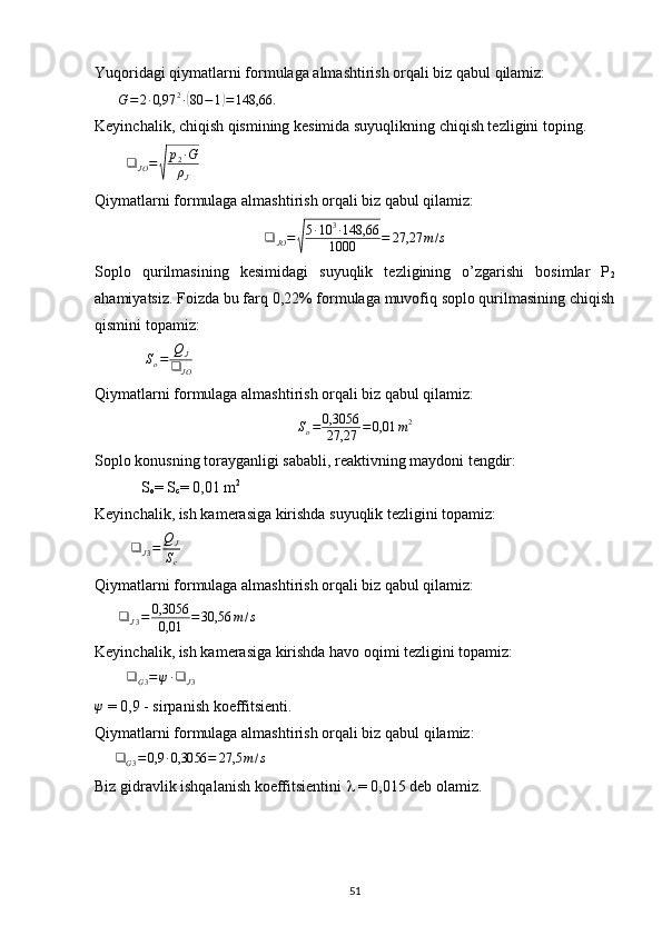 Yuqoridagi qiymatlarni formulaga almashtirish orqali biz qabul qilamiz:  
       G = 2 ∙ 0,97 2
∙( 80 − 1	) = 148,66.
 
Keyinchalik, chiqish qismining kesimida suyuqlikning chiqish tezligini toping.
         ❑
JO =	
√ p
2 ∙ G
ρ
J        
Qiymatlarni formulaga almashtirish orqali biz qabul qilamiz:
❑
JO =	
√ 5 ∙ 10 3
∙ 148,66
1000 = 27,27 m / s
Soplo   qurilmasining   kesimidagi   suyuqlik   tezligining   o’zgarishi   bosimlar   P
2
ahamiyatsiz. Foizda bu farq 0,22% formulaga muvofiq soplo qurilmasining chiqish
qismini topamiz:        
             	
So=	QJ	
❑	JO            
Qiymatlarni formulaga almashtirish orqali biz qabul qilamiz:                	
So=	0,3056
27,27	=	0,01	m2
Soplo konusning torayganligi sababli, reaktivning maydoni tengdir:
            S
o = S
c = 0,01 m 2          
Keyinchalik, ish kamerasiga kirishda suyuqlik tezligini topamiz:
         	
❑	J3=	QJ
Sc      
Qiymatlarni formulaga almashtirish orqali biz qabul qilamiz:
       ❑
J 3 = 0,3056
0,01 = 30,56 m / s
Keyinchalik, ish kamerasiga kirishda havo oqimi tezligini topamiz:
         ❑
G 3 = ψ ∙ ❑
J 3     	
ψ
 = 0,9 - sirpanish koeffitsienti.
Qiymatlarni formulaga almashtirish orqali biz  qabul qilamiz :
     	
❑	G3=	0,9	∙0,3056	=	27,5	m/s  
Biz gidravlik ishqalanish koeffitsientini    = 0,015 deb olamiz. 
                                                                             
51 