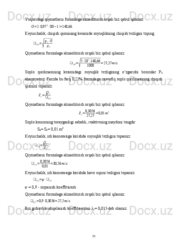 Yuqoridagi qiymatlarni formulaga almashtirish orqali biz qabul qilamiz:  
       G = 2 ∙ 0,97 2
∙( 80 − 1	) = 148,66.
 
Keyinchalik, chiqish qismining kesimida suyuqlikning chiqish tezligini toping.
         ❑
JO =	
√ p
2 ∙ G
ρ
J        
Qiymatlarni formulaga almashtirish orqali biz qabul qilamiz:
❑
JO =	
√ 5 ∙ 10 3
∙ 148,66
1000 = 27,27 m / s
Soplo   qurilmasining   kesimidagi   suyuqlik   tezligining   o’zgarishi   bosimlar   P
2
ahamiyatsiz. Foizda bu farq 0,22% formulaga muvofiq soplo qurilmasining chiqish
qismini topamiz:        
             	
So=	QJ	
❑	JO            
Qiymatlarni formulaga almashtirish orqali biz qabul qilamiz:                	
So=	0,3056
27,27	=	0,01	m2
Soplo konusning torayganligi sababli, reaktivning maydoni tengdir:
            S
o = S
c = 0,01 m 2          
Keyinchalik, ish kamerasiga kirishda suyuqlik tezligini topamiz:
         	
❑	J3=	QJ
Sc      
Qiymatlarni formulaga almashtirish orqali biz qabul qilamiz:
       ❑
J 3 = 0,3056
0,01 = 30,56 m / s
Keyinchalik, ish kamerasiga kirishda havo oqimi tezligini topamiz:
         ❑
G 3 = ψ ∙ ❑
J 3     	
ψ
 = 0,9 - sirpanish koeffitsienti.
Qiymatlarni formulaga almashtirish orqali biz  qabul qilamiz :
     	
❑	G3=	0,9	∙0,3056	=	27,5	m/s  
Biz gidravlik ishqalanish koeffitsientini    = 0,015 deb olamiz. 
                                                                             
51
