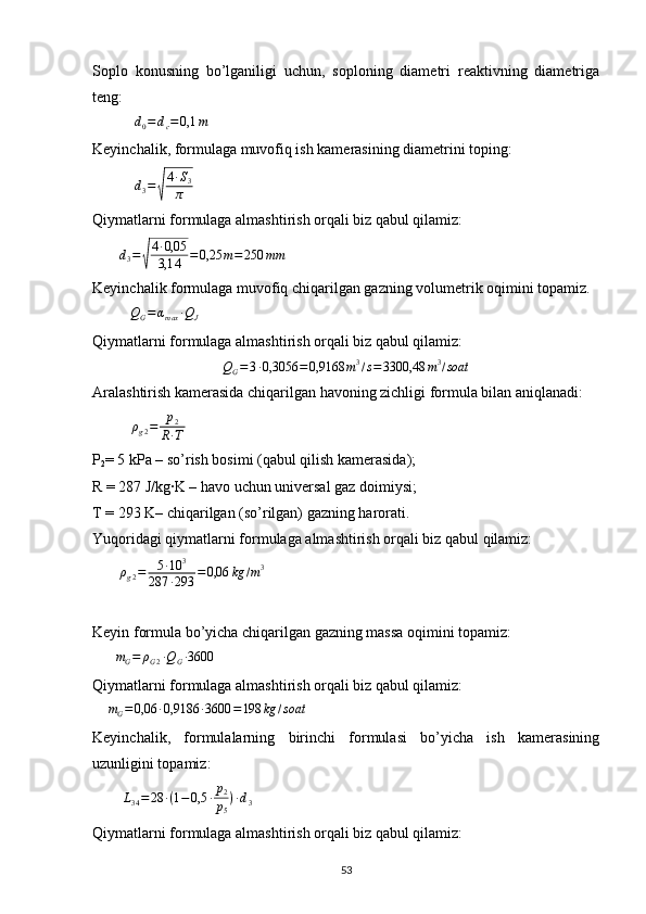 Soplo   konusning   bo’lganiligi   uchun,   soploning   diametri   reaktivning   diametriga
teng:
           d0=	dc=	0,1	m           
Keyinchalik, formulaga muvofiq ish kamerasining diametrini toping:
           
d
3 =	
√ 4 ∙ S
3
π        
Qiymatlarni formulaga almashtirish orqali biz qabul qilamiz:
       	
d3=√
4∙0,05
3,14	=0,25	m=250	mm
Keyinchalik formulaga muvofiq chiqarilgan gazning volumetrik oqimini topamiz.
           Q
G = α
max ∙ Q
J        
Qiymatlarni formulaga almashtirish orqali biz qabul qilamiz:	
QG=3∙0,3056	=0,9168	m3/s=3300,48	m3/soat
Aralashtirish kamerasida chiqarilgan havoning zichligi formula bilan aniqlanadi: 
          	
ρg2=	p2	
R∙T         
P
2 = 5 kPa – so’rish bosimi (qabul qilish kamerasida); 
R = 287 J/kg·K – havo uchun universal gaz doimiysi;
T = 293 K– chiqarilgan (so’rilgan) gazning harorati.
Yuqoridagi qiymatlarni formulaga almashtirish orqali biz qabul qilamiz:
        ρ
g 2 = 5 ∙ 10 3
287 ∙ 293 = 0,06 kg / m 3
    
Keyin formula bo’yicha chiqarilgan gazning massa oqimini topamiz:
      	
mG=	ρG2∙QG∙3600      
Qiymatlarni formulaga almashtirish orqali biz qabul qilamiz:
     m
G = 0,06 ∙ 0,9186 ∙ 3600 = 198 kg / soat
  
Keyinchalik,   formulalarning   birinchi   formulasi   bo’yicha   ish   kamerasining
uzunligini topamiz:
         L
34 = 28 ∙ ( 1 − 0,5 ∙ p
2
p
5 ) ∙ d
3     
Qiymatlarni formulaga almashtirish orqali biz qabul qilamiz:
                                                                             
53 