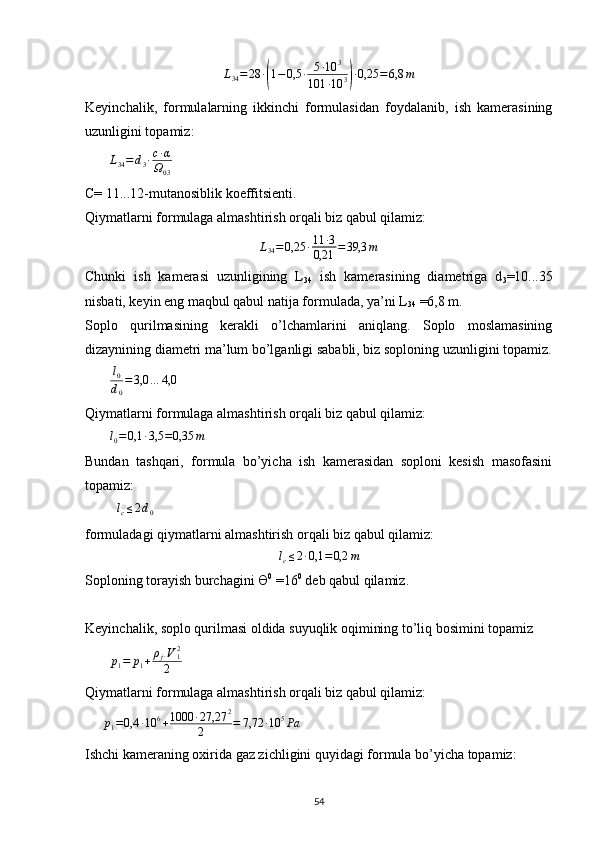 L
34 = 28 ∙( 1 − 0,5 ∙ 5 ∙ 10 3
101 ∙ 10 3	) ∙ 0,25 = 6,8 m
Keyinchalik,   formulalarning   ikkinchi   formulasidan   foydalanib,   ish   kamerasining
uzunligini topamiz:
        L
34 = d
3 ∙ c ∙ α
Ω
03      
C= 11...12-mutanosiblik koeffitsienti. 
Qiymatlarni formulaga almashtirish orqali biz qabul qilamiz:	
L34=0,25	∙11	∙3	
0,21	=39,3	m
Chunki   ish   kamerasi   uzunligining   L
34   ish   kamerasining   diametriga   d
3 =10...35
nisbati, keyin eng maqbul qabul natija formulada, ya’ni L
34  =6,8 m. 
Soplo   qurilmasining   kerakli   o’lchamlarini   aniqlang.   Soplo   moslamasining
dizaynining diametri ma’lum bo’lganligi sababli, biz soploning uzunligini topamiz.
        l
0
d
0 = 3,0 … 4,0
     
Qiymatlarni formulaga almashtirish orqali biz qabul qilamiz:
        l
0 = 0,1 ∙ 3,5 = 0,35 m
     
Bundan   tashqari,   formula   bo’yicha   ish   kamerasidan   soploni   kesish   masofasini
topamiz: 
         	
lc≤2d0      
formuladagi qiymatlarni almashtirish orqali biz qabul qilamiz:	
lc≤2∙0,1	=0,2	m
Soploning torayish burchagini Ө 0
 =16 0
 deb qabul qilamiz.
Keyinchalik, soplo qurilmasi oldida suyuqlik oqimining to’liq bosimini topamiz 
       	
p1=	p1+ρj∙V12	
2       
Qiymatlarni formulaga almashtirish orqali biz qabul qilamiz: 
     	
p1=0,4	∙10	6+1000	∙27,27	2	
2	=	7,72	∙10	5Pa
Ishchi kameraning oxirida gaz zichligini quyidagi formula bo’yicha topamiz:
                                                                             
54 