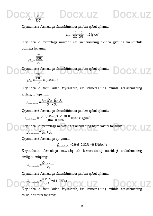         ρ
G 5 = P
5
R ∙ T       
Qiymatlarni formulaga almashtirish orqali biz qabul qilamiz:
ρ
G 5 = 101 ∙ 10 3
287 ∙ 293 = 1,2 kg / m 3
Keyinchalik,   formulaga   muvofiq   ish   kamerasining   oxirida   gazning   volumetrik
oqimini topamiz:
       
Q
G 5 = m
G
3600
ρ
G 5       
Qiymatlarni formulaga almashtirish orqali biz qabul qilamiz:
      
Q
G 5 = 198
3600
1,2 = 0,046 m 3
/ s  
Keyinchalik,   formuladan   foydalanib,   ish   kamerasining   oxirida   aralashmaning
zichligini topamiz:
     ρaralashmalar	=	ρG5∙QG5+QJ∙ρJ	
QG5+QJ     
Qiymatlarni formulaga almashtirish orqali biz qabul qilamiz:
    ρ
aralashmalar = 1,2 ∙ 0,046 + 0,3056 ∙ 1000
0,046 + 0,3056 = 869,33 kg / m 3
 
Keyinchalik, formulaga muvofiq aralashmaning hajm sarfini topamiz:   
     	
Qaralashmalar	=QG5+QJ   
Qiymatlarni formulaga qo’yamiz:	
Qaralashmalar	=0,046	+0,3056	=0,3516	m3/s
Keyinchalik,   formulaga   muvofiq   ish   kamerasining   oxiridagi   aralashmaning
tezligini aniqlang:
     	
❑	aralashmalar	=	Qaralashmalar
S3   
Qiymatlarni formulaga almashtirish orqali biz qabul qilamiz:
      ❑
aralashmalar = 0,3516
0,05 = 6,112 m 3
/ s
 
Keyinchalik,   formuladan   foydalanib,   ish   kamerasining   oxirida   aralashmaning
to’liq bosimini topamiz:  
                                                                             
55 