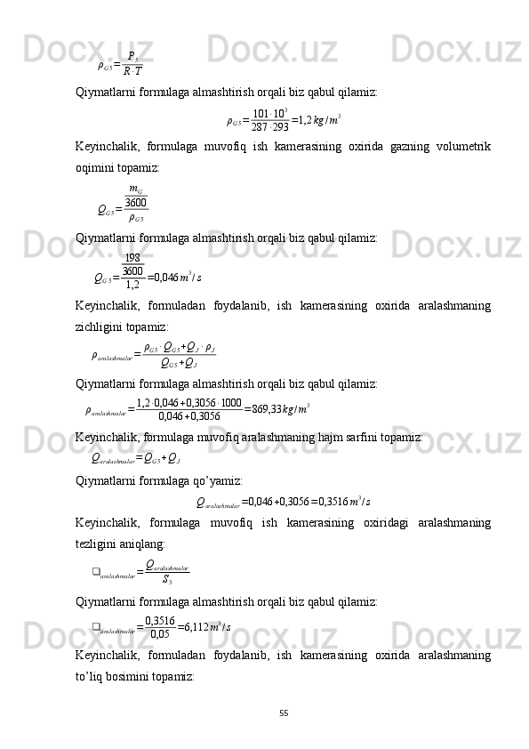 ρ
G 5 = P
5
R ∙ T       
Qiymatlarni formulaga almashtirish orqali biz qabul qilamiz:
ρ
G 5 = 101 ∙ 10 3
287 ∙ 293 = 1,2 kg / m 3
Keyinchalik,   formulaga   muvofiq   ish   kamerasining   oxirida   gazning   volumetrik
oqimini topamiz:
       
Q
G 5 = m
G
3600
ρ
G 5       
Qiymatlarni formulaga almashtirish orqali biz qabul qilamiz:
      
Q
G 5 = 198
3600
1,2 = 0,046 m 3
/ s  
Keyinchalik,   formuladan   foydalanib,   ish   kamerasining   oxirida   aralashmaning
zichligini topamiz:
     ρaralashmalar	=	ρG5∙QG5+QJ∙ρJ	
QG5+QJ     
Qiymatlarni formulaga almashtirish orqali biz qabul qilamiz:
    ρ
aralashmalar = 1,2 ∙ 0,046 + 0,3056 ∙ 1000
0,046 + 0,3056 = 869,33 kg / m 3
 
Keyinchalik, formulaga muvofiq aralashmaning hajm sarfini topamiz:   
     	
Qaralashmalar	=QG5+QJ   
Qiymatlarni formulaga qo’yamiz:	
Qaralashmalar	=0,046	+0,3056	=0,3516	m3/s
Keyinchalik,   formulaga   muvofiq   ish   kamerasining   oxiridagi   aralashmaning
tezligini aniqlang:
     	
❑	aralashmalar	=	Qaralashmalar
S3   
Qiymatlarni formulaga almashtirish orqali biz qabul qilamiz:
      ❑
aralashmalar = 0,3516
0,05 = 6,112 m 3
/ s
 
Keyinchalik,   formuladan   foydalanib,   ish   kamerasining   oxirida   aralashmaning
to’liq bosimini topamiz:  
                                                                             
55