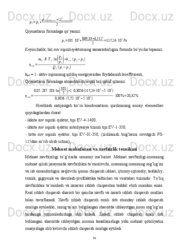     p5=	p5+ρaralashmalar	+❑	aralashmala2	
2     
Qiymatlarni formulaga qo’yamiz:	
p5=101	∙10	3+869,33	+6,112	2	
2	=117,24	∙10	3Pa
Keyinchalik, biz suv oqimliejektorining samaradorligini formula bo’yicha topamiz.
    	
ηsinf	=	
mG∙R∙TJ∙ln	(
p5
p2)+kost	∙(p5−	p2)	
QJ∙(p1−	p2)     
k
ost  = 1- aktiv oqimining qoldiq energiyasidan foydalanish koeffitsienti;
Qiymatlarni formulaga almashtirish orqali biz qabul qilamiz:	
ηsinf	=	
0,05	∙287	∙283	∙ln	(
101
5	)+1∙0,3056	(117,24	∙10	3−5∙10	3)	
0,3056	∙(7,72	∙10	5−5∙10	3)	∙100	%=	20,32	%
 
Hisoblash   natijasigab   ko’ra   kondensatsion   qurilmaning   asosiy   elementlari
quyidagilardan iborat:
- ikkita suv oqimli ejektor, tipi EV-4-1400;
- ikkita suv oqimli ejektor sirkulyasiya tizimli tipi EV-1-350;
-   bitta   suv   oqimli   ejektor,   tipi   EV-01-350,   (zichlanish   bug’larini   sovutgich   PS-
115dan so’rib olish uchun);
Mehnat muhofazasi va xavfsizlik texnikasi
Mehnat   xavfsiziligi   t о ’g’risida   umumiy   ma’lumot.   Mehnat   xavfsizligi-insonning
mehnat qilish jarayonida xavfsizlikni ta’minlovchi, insonning insonning sog’lig’ini
va ish unumdorligini saqlovchi qonun chiqarish ishlari, ijtimoy-iqtisodiy, tashkiliy,
texnik,  gigiyenik  va  davolash-profilaktika  tadbirlari   va  vositalari   tizimidir.  T о ’liq
xavfsizlikni   ta’minlash   va   zararsiz   ishlab   chiqarishni   tashkil   etish   mumkin   emas.
Real ishlab chiqarish sharoiti bir qancha xavfli va zararli ishlab chiqarish omillari
bilan   tavsiflanadi.   Xavfli   ishlab   chiqarish   omili   deb   shunday   ishlab   chiqarish
omiliga aytiladiki, uning ta’siri belgilangan sharoitda ishlayotgan inson sog’lig’ini
birdaniga   yomonlashishiga   olib   keladi.   Zararli   ishlab   chiqarish   omili   deb
belilangan   sharoitda   ishlayotgan   insonni   kasallanishiga   yoki   mehnat   qobiliyatini
susayishiga olib keluvchi ishlab chiqarish omiliga aytiladi.
                                                                             
56 