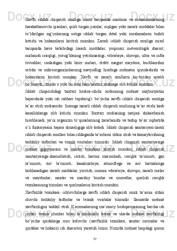 Xavfli   ishlab   chiqarish   omiliga   misol   tariqasida   mashina   va   mexanizmlarning
harakatlanuvchi qismlari, qizib turgan jismlar, siqilgan yoki zararli moddalar bilan
t о ’ldirilgan   sig’imlarning   ustiga   ishlab   turgan   detal   yoki   moslamalarni   tushib
ketishi   va   hokazolarni   kiritish   mumkin.   Zararli   ishlab   chiqarish   omiliga   misol
tariqasida   havo   tarkibidagi   zararli   moddalar,   yoqimsiz   meteorologik   sharoit,
nurlanish   issiqligi,   yorug’likning   yetishmasligi,   vibratsiya,   shovqin,   ultra   va   infra
tovushlar,   ionlashgan   yoki   lazer   nurlari,   elektr   magnit   maydoni,   kuchlanishni
ortishi   va   mikroorganizmlarning   mavjudligi   hisobiga   mehnatni   qiyinlashishi   va
hokazolarni   kiritish   mumkin.   Xavfli   va   zararli   omillarni   bir-biridan   ajratib
b о ’lmaydi, chunki u yoki bu omil ham baxtsiz xodisaga olib kelishi mumkin.
Ishlab   chiqarishdagi   baxtsiz   hodisa-ishchi   xodimning   mehnat   majburiyatini
bajarishida   yoki   ish   rahbari   topshirig’i   b о ’yicha   xavfli   ishlab   chiqarish   omiliga
ta’sir etish xodisasidir. Insonga zararli ishlab chiqarish omilining ta’sir etishi kasb
kasalliklariga   olib   kelishi   mumkin.   Baxtsiz   xodisaning   natijasi   shikastlanish
hisoblanadi, ya’ni organizm t о ’qimalarining zararlanishi va tashqi ta’sir oqibatida
о ’z funksiyasini bajara olmasligiga olib keladi. Ishlab chiqarish sanitariyasi-zarali
ishlab chiqarish omillari bilan ishlaganda ta’sirlarni oldini olish va kamaytirishning
tashkiliy   tadbirlari   va   texnik   vositalari   tizimidir.   Ishlab   chiqarish   sanitariyasiga
mehnat   gigiyenasini   va   sanitar   texnikani   kiritish   mumkin,   ishlab   chiqarish
sanitariyasiga-shamollatish,   isitish,   havoni   maromlash,   issiqlik   ta’minoti,   gaz
ta’minoti,   suv   ta’minoti,   kanalizatsiya,   atmosfrega   va   suv   havzalariga
tashlanadigan zararli moddalar, yoritish, insonni vibratsiya, shovqin, zararli nurlar
va   maydonlar,   sanitar   va   maishiy   binolar   va   imoratlar,   qurilish   issiqlik
texnikasining tizimlari va qurilmalarini kiritish mumkin.
Xavfsizlik   texnikasi-   ishlovchilarga   xavfli   ishlab   chiqarish   omili   ta’sirini   oldini
oluvchi   tashkiliy   tadbirlar   va   texnik   vositalar   tizimidir.   Sanoatda   mehnat
xavfsiziligini tashkil  etish. Korxonalarning ma’muriy boshqarmasining barcha ish
joylari   texnik   jihozlar   bilan   ta’minlanishi   kerak   va   ularda   mehnat   xavfsizligi
b о ’yicha   qoidalarga   mos   keluvchi   (xavfsizlik   texnikasi,   sanitar   normalar   va
qoidalar va hokazo) ish sharoitini yaratish lozim. Hozirda mehnat haqidagi qonun
                                                                             
57 