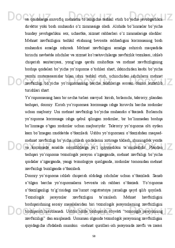 va   qoidalarga   muvofiq   mehnatni   t о ’laligicha   tashkil   etish   b о ’yicha   javobgarlikni
direktor   yoki   bosh   muhandis   о ’z   zimmasiga   oladi.   Alohida   b о ’linmalar   b о ’yicha
bunday   javobgarlikni   sex,   uchastka,   xizmat   rahbarlari   о ’z   zimmalariga   oladilar.
Mehnat   xavfsizligini   tashkil   etishning   bevosita   rahbarligini   korxonaning   bosh
muhandisi   amalga   oshiradi.   Mehnat   xavfsiligini   amalga   oshirish   maqsadida
birinchi navbatda ishchilar va xizmat k о ’rsatuvchilarga xavfsizlik texnikasi, ishlab
chiqarish   sanitariyasi,   yong’inga   qarshi   muhofaza   va   mehnat   xavfsizligining
boshqa qoidalari b о ’yicha y о ’riqnoma   о ’tishlari shart, ikkinchidan kasbi  b о ’yicha
yaxshi   mutaxasassislar   bilan   ishni   tashkil   etish,   uchinchidan   ishchilarni   mehnat
xavfsizligi   b о ’yicha   y о ’riqnomaning   barcha   talablariga   asosan   doimo   kuzatilib
turishlari shart.
Y о ’riqnomaning ham bir necha turlari mavjud: kirish, birlamchi, takroriy, plandan
tashqari,   doimiy.   Kirish   y о ’riqnomasi   korxonaga   ishga   kiruvchi   barcha   xodimlar
uchun   majburiy.   Uni   mehnat   xavfsizligi   b о ’yicha   muhandis   о ’tkazadi.   Birlamchi
y о ’riqnoma   korxonaga   ishga   qabul   qilingan   xodimlar,   bir   b о ’linmadan   boshqa
b о ’linmaga   о ’tgan   xodimlar   uchun   majburiydir.   Takroriy   y о ’riqnoma   olti   oydan
kam b о ’lmagan muddatda   о ’tkaziladi. Ushbu y о ’riqnomani   о ’tkazishdan maqsad-
mehnat xavfsizligi b о ’yicha ishlash qoidalarini xotiraga tiklash, shuningdek yexda
va   korxonada   amalda   nosozliklarga   y о ’l   quymaslikni   ta’minlashdir.   Plandan
tashqari   y о ’riqnoma   texnologik   jarayon   о ’zgarganda,   mehnat   xavfsiligi   b о ’yicha
qoidalar   о ’zgarganda,   yangi   texnologiya   qurilganda,   xodimlar   tomonidan   mehnat
xavfsizligi buzilganda  о ’tkaziladi.
Doimiy   y о ’riqnoma   ishlab   chiqarish   oldidagi   ishchilar   uchun   о ’tkaziladi.   Sanab
о ’tilgan   barcha   y о ’riqnomalarni   bevosita   ish   rahbari   о ’tkazadi.   Y о ’riqnoma
о ’tkazilganligi   t о ’g’risidagi   ma’lumot   registratsiya   jurnaliga   qayd   qilib   quyiladi.
Texnologik   jarayonlar   xavfsizligini   ta’minlash.   Mehnat   havfsizligini
boshqarishning   asosiy   masalalaridan   biri   texnologik   jarayonlarning   xavfsizligini
boshqarish   hisoblanadi.   Ushbu   holda   boshqarish   obyekti   “texnoogik   jarayonning
xavfsiziligi” dan aniqlanadi. Umuman olganda texnologik jarayoning xavfsizligini
quyidagicha   ifodalash   mumkin:   -mehnat   qurollari-ish   jarayonida   xavfli   va   zarari
                                                                             
58 