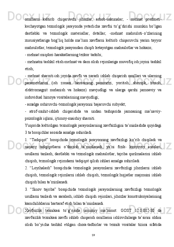 omillarni   keltirib   chiqaruvchi   jihozlar,   asbob-uskunalar;   -   mehnat   predmeti-
kechayotgan   texnologik   jarayonda   yetarlicha   xavfni   t о ’g’dirishi   mumkin   b о ’lgan
dastlabki   va   texnologik   materiallar,   detallar;   -mehnat   mahsuloti- о ’zlarining
xususiyatlariga   bog’liq   holda   ma’lum   xavflarni   keltirib   chiqaruvchi   yarim   tayyor
mahsulotlar, texnologik jarayondan chiqib ketayotgan mahsulotlar va hokazo;
-   mehnat miqdori-harakatlarning tezkor tarkibi;
-   mehnatni tashkil etish-mehnat va dam olish rejimlariga muvofiq ish joyini tashkil
etish;
-   mehnat sharoiti-ish joyida xavfli va zararli  ishlab chiqarish omillari  va ularning
parametrlarini   (ish   zonasi   havosining   parametri,   yoritish,   shovqik,   titrash,
elektromagnit   nurlanish   va   hokazo)   mavjudligi   va   ularga   qarshi   jamoaviy   va
induvidual himoya vositalarining mavjudligi;
-   amalga oshiruvchi-texnologik jarayonni bajaruvchi subyekt;
-   atrof-muhit-ishlab   chiqarishda   va   undan   tashqarida   jamoaning   ma’naviy-
psixologik iqlimi, ijtimoy-maishiy sharoiti.
Yuqorida keltirilgan texnologik jarayonlarning xavfsizligini ta’minlashda quyidagi
3 ta bosqichlar asosida amalga oshiriladi.
1.   “Tadqiqot”   bosqichida   texnologik   jarayonning   xavfsizligi   k о ’rib   chiqiladi   va
nazariy   tadqiqotlarni   о ’tkazish   ta’minlanadi,   ya’ni   fizik-   kimyoviy   asoslari,
usullarni   tanlash,  dastlabki  va  texnologik  mahsulotlar,  tajriba  qurilmalarini   ishlab
chiqish, texnologik rejimdarni tadqiqot qilish ishlari amalga oshiriladi.
2.   “Loyihalash”   bosqichida   texnologik   jarayonlarni   xavfsizligi   jihozlarni   ishlab
chiqish, texnologik rejimlarni ishlab chiqish, texnologik hujjatlar majmuini ishlab
chiqish bilan ta’minlanadi.  
3.   “Sinov   tajriba”   bosqichida   texnologik   jarayonlarning   xavfsizligi   texnologik
usullarni tanlash va saralash, ishlab chiqish rejimlari, jihozlar konstruksiyalarining
kamchiliklarini bartaraf etish bilan ta’minlanadi. 
Xavfsizlik   texnikasi   t о ’g’risida   umumiy   ma’lumot.   GOST   12.0.002-80   da
xavfsizlik texnikasi xavfli ishlab chiqarish omillarini ishlovchilarga ta’sirini oldini
olish   b о ’yicha   tashkil   etilgan   chora-tadbirlar   va   texnik   vositalar   tizimi   sifatida
                                                                             
59 