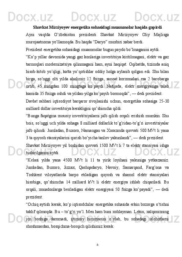Shavkat Mirziyoyev energetika sohasidagi muammolar haqida gapirdi
Ayni   vaqtda   O’zbekiston   prezidenti   Shavkat   Mirziyoyev   Oliy   Majlisga
murojaatnoma yo’llamoqda. Bu haqda “Daryo” muxbiri xabar berdi.
Prezident energetika sohasidagi muammolar bugun paydo bo’lmaganini aytdi.
“Ko’p yillar davomida yangi gaz konlariga investitsiya kiritilmagani, elektr va gaz
tarmoqlari  modernizatsiya  qilinmagani   ham, ayni   haqiqat.  Oqibatda, tizimda  aniq
hisob-kitob yo’qligi, katta yo’qotishlar  oddiy holga aylanib qolgan edi. Shu bilan
birga,   so’nggi   olti   yilda   aholimiz   12   foizga,   sanoat   korxonalari   esa   2   barobarga
ortib,   45   mingdan   100   mingtaga   ko’paydi.   Natijada,   elektr   energiyasiga   talab
kamida 35 foizga oshdi va yildan-yilga ko’payib bormoqda”, — dedi prezident.
Davlat   rahbari   iqtisodiyot   barqaror   rivojlanishi   uchun,   energetika   sohasiga   25-30
milliard dollar investitsiya kerakligini qo’shimcha qildi.
“Bunga faqatgina xususiy investitsiyalarni jalb qilish orqali erishish mumkin. Shu
bois, so’nggi uch yilda sohaga 8 milliard dollarlik to’g’ridan-to’g’ri investitsiyalar
jalb qilindi. Jumladan, Buxoro, Namangan va Xorazmda quvvati 500 MVt li yana
3 ta quyosh stansiyalarini qurish bo’yicha tanlov yakunlandi”, — dedi prezident.
Shavkat Mirziyoyev yil boshidan quvvati 1500 MVt li 7 ta elektr stansiyasi  ishga
tushirilganini aytdi.
“Kelasi   yilda   yana   4500   MVt   li   11   ta   yirik   loyihani   yakuniga   yetkazamiz.
Jumladan,   Buxoro,   Jizzax,   Qashqadaryo,   Navoiy,   Samarqand,   Farg’ona   va
Toshkent   viloyatlarida   barpo   etiladigan   quyosh   va   shamol   elektr   stansiyalari
hisobiga,   qo’shimcha   14   milliard   kVt   li   elektr   energiya   ishlab   chiqariladi.   Bu
orqali,   xonadonlarga   beriladigan   elektr   energiyasi   50   foizga   ko’payadi”,   —   dedi
prezident.
“Ochiq aytish kerak, ko’p iqtisodchilar energetika sohasida erkin bozorga o’tishni
taklif qilmoqda. Bu – to’g’ri yo’l. Men ham buni xohlayman. Lekin, xalqimizning
jon   boshiga   daromadi,   ijtimoiy   himoyasini   o’ylab,   bu   sohadagi   islohotlarni
shoshmasdan, bosqichma-bosqich qilishimiz kerak.
                                                                             
6