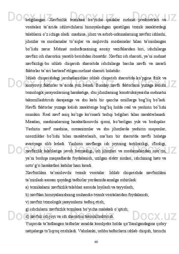 belgilangan.   Xavfsizlik   texnikasi   b о ’yicha   qoidalar   mehnat   predmetrlari   va
vositalari   ta’sirida   ishlovchilarni   himoyalashgan   qaratilgan   texnik   xarakterdagi
talablarni  о ’z ichiga oladi: mashina, jihoz va asbob-uskunalarning xavfsiz ishlashi,
jihozlar   va   moslamalar   t о ’siqlar   va   saqlovchi   moslamalar   bilan   ta’minlangan
b о ’lishi   zarur.   Mehnat   muhofazasining   asosiy   vazifalaridan   biri,   ishchilarga
xavfsiz ish sharoitini yaratib berishdan iboratdir. Xavfsiz ish sharoiti, ya’ni mehnat
xavfsizligi-bu   ishlab   chiqarish   sharoitida   ishchilarga   barcha   xavfli   va   zararli
faktorlar ta’siri bartaraf etilgan mehnat sharoiti holatidir.
Ishlab   chiqarishdagi   jarohatlanishlar   ishlab   chiqarish   sharoitida   k о ’pgina   fizik   va
kimyoviy   faktorlar   ta’sirida   yuz   beradi.   Bunday   xavfli   faktorlarni   yuzaga   kelishi
texnologik jarayonlarning harakatiga, shu jihozlarning konstruksiyasisha mehnatni
takomillashtirish   darajasiga   va   shu   kabi   bir   qancha   omillarga   bog’liq   b о ’ladi.
Havfli   faktorlar   yuzaga   kelish   xarakteriga   bog’liq   holda   real   va   yashirin   b о ’lishi
mumkin.   Real   xavf   aniq   k о ’zga   k о ’rinarli   tashqi   belgilari   bilan   xarakterlanadi.
Masalan,   mashinalarning   harakatlanuvchi   qismi,   k о ’tarilgan   yuk   va   boshqalar.
Yashirin   xavf   mashina,   mexanizmlar   va   shu   jihozlarda   yashirin   nuqsonlar,
nosozliklar   b о ’lishi   bilan   xarakterlanib,   ma’lum   bir   sharoitda   xavfli   holatga
avariyaga   olib   keladi.   Yashirin   xavflarga   ish   joyining   tartibsizligi,   iflosligi,
xavfsizlik   talablariga   javob   bermasligi,   ish   jihozlari   va   moslamalaridan   no о ’rin,
ya’ni   boshqa   maqsadlarda   foydalanish,   uzilgan   elektr   simlari,   ishchining   hato   va
not о ’g’ri harakatlari kabilar ham kiradi.
Xavfsizlikni   ta’minlovchi   texnik   vositalar.   Ishlab   chiqarishda   xavfsizlikni
ta’minlash asosan quyidagi tadbirlar yordamida amalga oshiriladi:
a) texnikalarni xavfsizlik talablari asosida loyilash va tayyolash;
b) xavfdan himoyalanishning muhandis-texnik vositalaridan foydalanish;
v) xavfsiz texnologik jarayonlarni tadbiq etish;
g) ishchilarni xavfsizlik texnikasi b о ’yicha malakali  о ’qitish;
d) xavfsiz ish joyi va ish sharoitini takomillashtirish.
Yuqorida ta’kidlangan tadbirlar amalda komlpeks holda q о ’llanilgandagina ijobiy
natijalarga t о ’liqroq erishiladi. Vaholanki, ushbu tadbirlarni ishlab chiqish, birinchi
                                                                             
60 