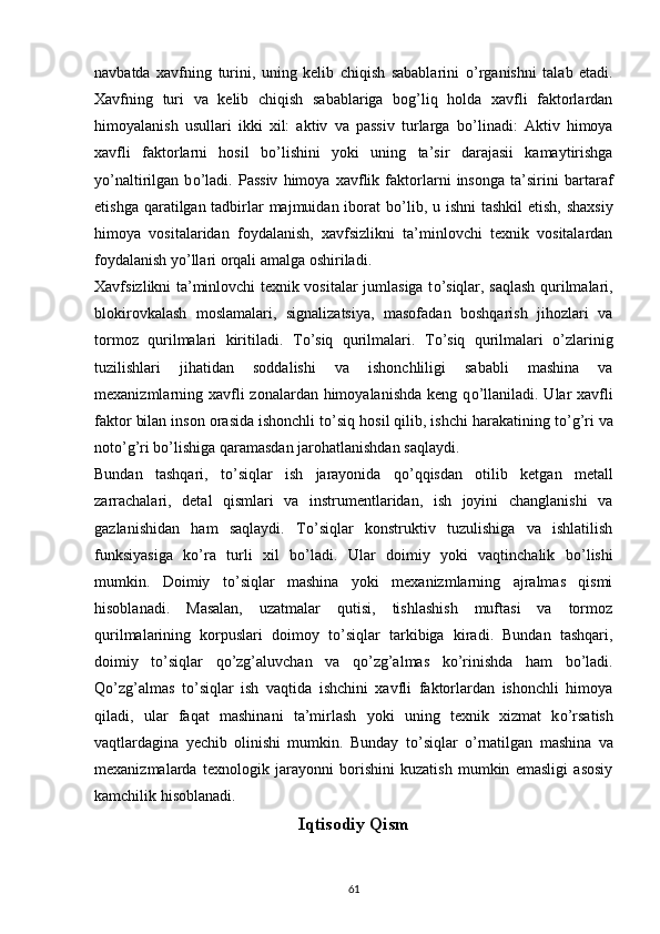 navbatda   xavfning   turini,   uning   kelib   chiqish   sabablarini   о ’rganishni   talab   etadi.
Xavfning   turi   va   kelib   chiqish   sabablariga   bog’liq   holda   xavfli   faktorlardan
himoyalanish   usullari   ikki   xil:   aktiv   va   passiv   turlarga   b о ’linadi:   Aktiv   himoya
xavfli   faktorlarni   hosil   b о ’lishini   yoki   uning   ta’sir   darajasii   kamaytirishga
y о ’naltirilgan   b о ’ladi.   Passiv   himoya   xavflik   faktorlarni   insonga   ta’sirini   bartaraf
etishga qaratilgan tadbirlar majmuidan iborat  b о ’lib, u ishni  tashkil  etish, shaxsiy
himoya   vositalaridan   foydalanish,   xavfsizlikni   ta’minlovchi   texnik   vositalardan
foydalanish y о ’llari orqali amalga oshiriladi.
Xavfsizlikni ta’minlovchi texnik vositalar jumlasiga t о ’siqlar, saqlash qurilmalari,
blokirovkalash   moslamalari,   signalizatsiya,   masofadan   boshqarish   jihozlari   va
tormoz   qurilmalari   kiritiladi.   T о ’siq   qurilmalari.   T о ’siq   qurilmalari   о ’zlarinig
tuzilishlari   jihatidan   soddalishi   va   ishonchliligi   sababli   mashina   va
mexanizmlarning xavfli zonalardan himoyalanishda keng q о ’llaniladi. Ular xavfli
faktor bilan inson orasida ishonchli t о ’siq hosil qilib, ishchi harakatining t о ’g’ri va
not о ’g’ri b о ’lishiga qaramasdan jarohatlanishdan saqlaydi.
Bundan   tashqari,   t о ’siqlar   ish   jarayonida   q о ’qqisdan   otilib   ketgan   metall
zarrachalari,   detal   qismlari   va   instrumentlaridan,   ish   joyini   changlanishi   va
gazlanishidan   ham   saqlaydi.   T о ’siqlar   konstruktiv   tuzulishiga   va   ishlatilish
funksiyasiga   k о ’ra   turli   xil   b о ’ladi.   Ular   doimiy   yoki   vaqtinchalik   b о ’lishi
mumkin.   Doimiy   t о ’siqlar   mashina   yoki   mexanizmlarning   ajralmas   qismi
hisoblanadi.   Masalan,   uzatmalar   qutisi,   tishlashish   muftasi   va   tormoz
qurilmalarining   korpuslari   doimoy   t о ’siqlar   tarkibiga   kiradi.   Bundan   tashqari,
doimiy   t о ’siqlar   q о ’zg’aluvchan   va   q о ’zg’almas   k о ’rinishda   ham   b о ’ladi.
Q о ’zg’almas   t о ’siqlar   ish   vaqtida   ishchini   xavfli   faktorlardan   ishonchli   himoya
qiladi,   ular   faqat   mashinani   ta’mirlash   yoki   uning   texnik   xizmat   k о ’rsatish
vaqtlardagina   yechib   olinishi   mumkin.   Bunday   t о ’siqlar   о ’rnatilgan   mashina   va
mexanizmalarda   texnologik   jarayonni   borishini   kuzatish   mumkin   emasligi   asosiy
kamchilik hisoblanadi.     
Iqtisodiy Qism
                                                                             
61 