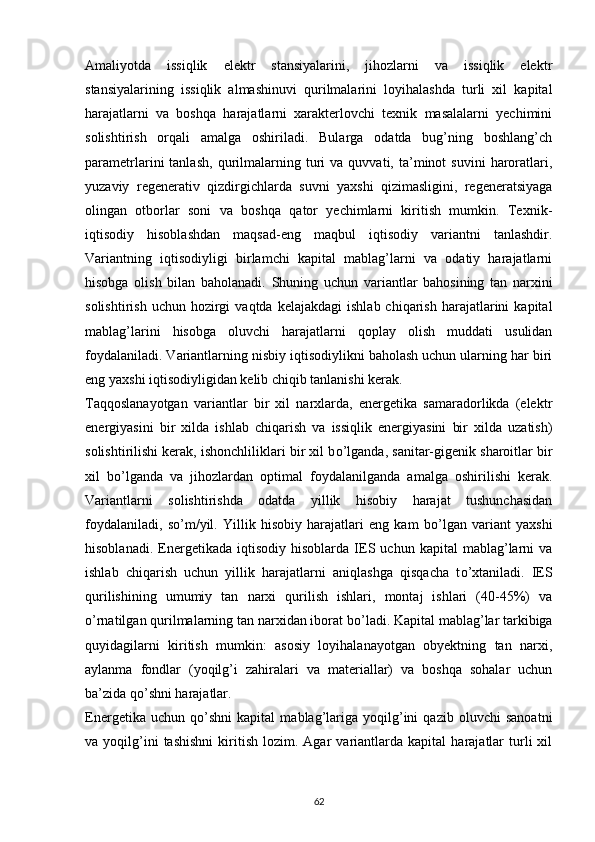 Amaliyotda   issiqlik   elektr   stansiyalarini,   jihozlarni   va   issiqlik   elektr
stansiyalarining   issiqlik   almashinuvi   qurilmalarini   loyihalashda   turli   xil   kapital
harajatlarni   va   boshqa   harajatlarni   xarakterlovchi   texnik   masalalarni   yechimini
solishtirish   orqali   amalga   oshiriladi.   Bularga   odatda   bug’ning   boshlang’ch
parametrlarini   tanlash,   qurilmalarning  turi   va   quvvati,  ta’minot   suvini   haroratlari,
yuzaviy   regenerativ   qizdirgichlarda   suvni   yaxshi   qizimasligini,   regeneratsiyaga
olingan   otborlar   soni   va   boshqa   qator   yechimlarni   kiritish   mumkin.   Texnik-
iqtisodiy   hisoblashdan   maqsad-eng   maqbul   iqtisodiy   variantni   tanlashdir.
Variantning   iqtisodiyligi   birlamchi   kapital   mablag’larni   va   odatiy   harajatlarni
hisobga   olish   bilan   baholanadi.   Shuning   uchun   variantlar   bahosining   tan   narxini
solishtirish  uchun   hozirgi  vaqtda  kelajakdagi   ishlab  chiqarish   harajatlarini  kapital
mablag’larini   hisobga   oluvchi   harajatlarni   qoplay   olish   muddati   usulidan
foydalaniladi. Variantlarning nisbiy iqtisodiylikni baholash uchun ularning har biri
eng yaxshi iqtisodiyligidan kelib chiqib tanlanishi kerak.
Taqqoslanayotgan   variantlar   bir   xil   narxlarda,   energetika   samaradorlikda   (elektr
energiyasini   bir   xilda   ishlab   chiqarish   va   issiqlik   energiyasini   bir   xilda   uzatish)
solishtirilishi kerak, ishonchliliklari bir xil b о ’lganda, sanitar-gigenik sharoitlar bir
xil   b о ’lganda   va   jihozlardan   optimal   foydalanilganda   amalga   oshirilishi   kerak.
Variantlarni   solishtirishda   odatda   yillik   hisobiy   harajat   tushunchasidan
foydalaniladi,   s о ’m/yil.   Yillik   hisobiy   harajatlari   eng   kam   b о ’lgan   variant   yaxshi
hisoblanadi.   Energetikada   iqtisodiy   hisoblarda  IES   uchun  kapital   mablag’larni   va
ishlab   chiqarish   uchun   yillik   harajatlarni   aniqlashga   qisqacha   t о ’xtaniladi.   IES
qurilishining   umumiy   tan   narxi   qurilish   ishlari,   montaj   ishlari   (40-45%)   va
о ’rnatilgan qurilmalarning tan narxidan iborat b о ’ladi. Kapital mablag’lar tarkibiga
quyidagilarni   kiritish   mumkin:   asosiy   loyihalanayotgan   obyektning   tan   narxi,
aylanma   fondlar   (yoqilg’i   zahiralari   va   materiallar)   va   boshqa   sohalar   uchun
ba’zida q о ’shni harajatlar. 
Energetika   uchun   q о ’shni   kapital   mablag’lariga   yoqilg’ini   qazib   oluvchi   sanoatni
va  yoqilg’ini   tashishni   kiritish   lozim.  Agar   variantlarda   kapital   harajatlar   turli   xil
                                                                             
62
