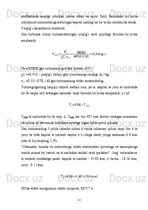 muddatlarda   amalga   oshirilsa,   ularni   oddiy   va   qiyin   foizli   formulalar   b о ’yicha
solishtirish momentlariga keltirilgan kapital mablag’lar b о ’yicha solishtirish ker ak .
Yoqilg’i xarajatlarini hisoblash
Gaz   turbinasi   uchun   loyihalashtirilgan   yoqilg’i   sarfi   quyidagi   formula   bo’yicha
aniqlanadi:VBTQ	=	N	E	
QHP∙ηEL
=	300000	
46916	∙0,331	=19,318	kg	/s
N
E  =300000-gaz turbinasining elektr quvvati, kVt;	
QHP
 =46 916 – yoqilg’i (tabiiy gaz) yonishining issiqligi, kj / kg;
η
EL  =0.331-GTE-160 gaz turbinasining elektr samaradorligi ;
Turboagregatning haqiqiy ishlash soatlari soni, ya’ni. kapital va joriy ta’mirlashda
bo’sh vaqtni olib tashlagan kalendar vaqti formula bo’yicha aniqlanadi, h / yil:	
TR=8760	−TREM
T
REM -ta’mirlashda bo’sh vaqt, h; T
REM  har biri 482 soat davom etadigan muntazam
ish uchun yil davomida birliklarni hisobga olgan holda qabul qilinadi.
Gaz   turbinasining   5   yillik   ishlashi   uchun   o’rtacha   ishlamay   qolish   vaqti   (bu   4   ta
joriy   va  bitta   kapital   ta’mirlash   vaqtini   o’z  ichiga   oladi)   yiliga  taxminan   6-8  kun
yoki to’liq vaqtning 2,2%.
"Uskunalar, binolar va inshootlarga, elektr stantsiyalari quvvatiga va tarmoqlariga
texnik xizmat ko’rsatish va ta’mirlashni tashkil etish qoidalari" , bug’ turbinalarini
ta’mirlash muddatiga qarab: kapital ta’mirlash - 35-90 kun, o’rtacha - 18-36 kun,
joriy - 8-12 kun.	
TR=8760	−3∙482	=7314	s/yil
IESda elektr energiyasini ishlab chiqarish, MVt * h:
                                                                             
63 