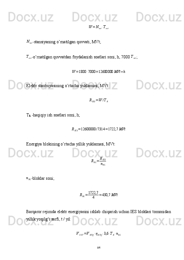 W	=	Nust∙Tust	
Nust-stansiyaning o’rnatilgan quvvati, MVt;
T
ust -o’rnatilgan quvvatdan foydalanish soatlari soni, h, 7000 	
Tust ;	
W	=1800	∙7000	=12600000	MVt	∗h
Elektr stantsiyasining o’rtacha yuklamasi, MVt:	
RIES	=W	/TR
T
R  -haqiqiy ish soatlari soni, h;	
RIES	=12600000	/7314	=1722,7	MVt
Energiya blokining o’rtacha yillik yuklamasi, MVt:	
RBL=	RIES
nBL	
nBL
-bloklar soni;
R
BL = 1722,7
4 = 430,7 MVt
Barqaror rejimda elektr energiyasini ishlab chiqarish uchun IES bloklari tomonidan
yillik yoqilg’i sarfi, t / yil:	
VUST	=VBTQ	∙ηBTQ	∙3,6	∙TR∙nBL
                                                                             
64 