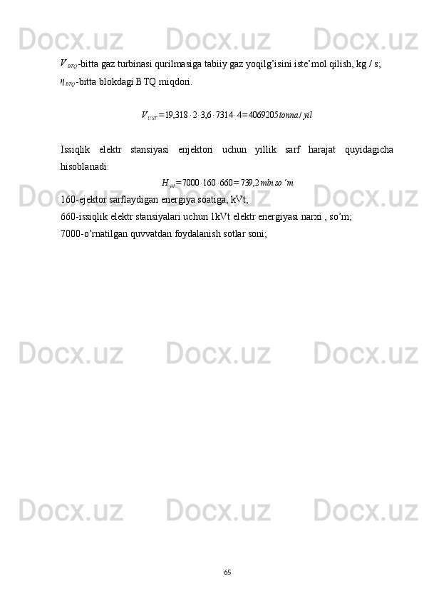 VBTQ-bitta gaz turbinasi qurilmasiga tabiiy gaz yoqilg’isini iste’mol qilish, kg / s; 
ηBTQ
-bitta blokdagi BTQ miqdori.
V
UST = 19,318 ∙ 2 ∙ 3,6 ∙ 7314 ∙ 4 = 4069205 tonna / yil
Issiqlik   elektr   stansiyasi   enjektori   uchun   yillik   sarf   harajat   quyidagicha
hisoblanadi:
H
yil = 7000 ∙ 160 ∙ 660 = 739,2 mln so ' m
160-ejektor sarflaydigan energiya soatiga, kVt;
660-issiqlik elektr stansiyalari uchun 1kVt elektr energiyasi narxi , so’m;
7000-o’rnatilgan quvvatdan foydalanish sotlar soni;
        
           
                                                                             
65 