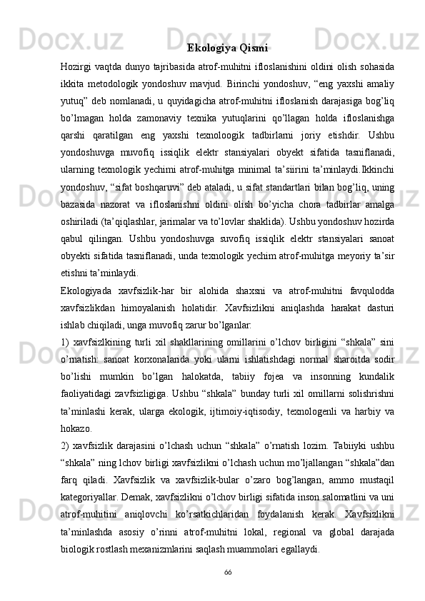 Ekologiya Qismi
Hozirgi  vaqtda dunyo tajribasida atrof-muhitni  ifloslanishini  oldini  olish sohasida
ikkita   metodologik   yondoshuv   mavjud.   Birinchi   yondoshuv,   “eng   yaxshi   amaliy
yutuq”   deb   nomlanadi,   u   quyidagicha   atrof-muhitni   ifloslanish   darajasiga   bog’liq
bо’lmagan   holda   zamonaviy   texnika   yutuqlarini   qо’llagan   holda   ifloslanishga
qarshi   qaratilgan   eng   yaxshi   texnoloogik   tadbirlarni   joriy   etishdir.   Ushbu
yondoshuvga   muvofiq   issiqlik   elektr   stansiyalari   obyekt   sifatida   tasniflanadi,
ularning   texnologik  yechimi   atrof-muhitga   minimal   ta’siirini   ta’minlaydi.Ikkinchi
yondoshuv, “sifat boshqaruvi” deb ataladi, u sifat standartlari bilan bog’liq, uning
bazasida   nazorat   va   ifloslanishni   oldini   olish   bо’yicha   chora   tadbirlar   amalga
oshiriladi (ta’qiqlashlar, jarimalar va tо’lovlar shaklida). Ushbu yondoshuv hozirda
qabul   qilingan.   Ushbu   yondoshuvga   suvofiq   issiqlik   elektr   stansiyalari   sanoat
obyekti sifatida tasniflanadi, unda texnologik yechim atrof-muhitga meyoriy ta’sir
etishni ta’minlaydi.
Ekologiyada   xavfsizlik-har   bir   alohida   shaxsni   va   atrof-muhitni   favqulodda
xavfsizlikdan   himoyalanish   holatidir.   Xavfsizlikni   aniqlashda   harakat   dasturi
ishlab chiqiladi, unga muvofiq zarur bо’lganlar:
1)   xavfsizlkining   turli   xil   shakllarining   omillarini   о’lchov   birligini   “shkala”   sini
о’rnatish:   sanoat   korxonalarida   yoki   ularni   ishlatishdagi   normal   sharoitda   sodir
bо’lishi   mumkin   bо’lgan   halokatda,   tabiiy   fojea   va   insonning   kundalik
faoliyatidagi   zavfsizligiga.   Ushbu   “shkala”   bunday   turli   xil   omillarni   solishrishni
ta’minlashi   kerak,   ularga   ekologik,   ijtimoiy-iqtisodiy,   texnologenli   va   harbiy   va
hokazo.
2)   xavfsizlik   darajasini   о’lchash   uchun   “shkala”   о’rnatish   lozim.   Tabiiyki   ushbu
“shkala” ning lchov birligi xavfsizlikni о’lchash uchun mо’ljallangan “shkala”dan
farq   qiladi.   Xavfsizlik   va   xavfsizlik-bular   о’zaro   bog’langan,   ammo   mustaqil
kategoriyallar. Demak, xavfsizlikni о’lchov birligi sifatida inson salomatlini va uni
atrof-muhitini   aniqlovchi   kо’rsatkichlaridan   foydalanish   kerak.   Xavfsizlikni
ta’minlashda   asosiy   о’rinni   atrof-muhitni   lokal,   regional   va   global   darajada
biologik rostlash mexanizmlarini saqlash muammolari egallaydi.
                                                                             
66 