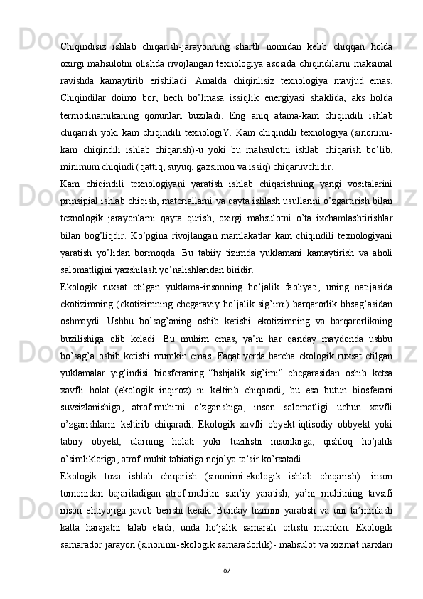 Chiqindisiz   ishlab   chiqarish-jarayonning   shartli   nomidan   kelib   chiqqan   holda
oxirgi  mahsulotni  olishda  rivojlangan  texnologiya asosida  chiqindilarni  maksimal
ravishda   kamaytirib   erishiladi.   Amalda   chiqinlisiz   texnologiya   mavjud   emas.
Chiqindilar   doimo   bor,   hech   bо’lmasa   issiqlik   energiyasi   shaklida,   aks   holda
termodinamikaning   qonunlari   buziladi.   Eng   aniq   atama-kam   chiqindili   ishlab
chiqarish   yoki   kam   chiqindili   texnologiY.   Kam   chiqindili   texnologiya   (sinonimi-
kam   chiqindili   ishlab   chiqarish)-u   yoki   bu   mahsulotni   ishlab   chiqarish   bо’lib,
minimum chiqindi (qattiq, suyuq, gazsimon va issiq) chiqaruvchidir.
Kam   chiqindili   texnologiyani   yaratish   ishlab   chiqarishning   yangi   vositalarini
prinsipial ishlab chiqish, materiallarni va qayta ishlash usullarini о’zgartirish bilan
texnologik   jarayonlarni   qayta   qurish,   oxirgi   mahsulotni   о’ta   ixchamlashtirishlar
bilan   bog’liqdir.   Kо’pgina   rivojlangan   mamlakatlar   kam   chiqindili   texnologiyani
yaratish   yо’lidan   bormoqda.   Bu   tabiiy   tizimda   yuklamani   kamaytirish   va   aholi
salomatligini yaxshilash yо’nalishlaridan biridir.
Ekologik   ruxsat   etilgan   yuklama-insonning   hо’jalik   faoliyati,   uning   natijasida
ekotizimning   (ekotizimning   chegaraviy   hо’jalik   sig’imi)   barqarorlik   bhsag’asidan
oshmaydi.   Ushbu   bо’sag’aning   oshib   ketishi   ekotizimning   va   barqarorlikning
buzilishiga   olib   keladi.   Bu   muhim   emas,   ya’ni   har   qanday   maydonda   ushbu
bо’sag’a   oshib   ketishi   mumkin   emas.   Faqat   yerda   barcha   ekologik   ruxsat   etilgan
yuklamalar   yig’indisi   biosferaning   “hshjalik   sig’imi”   chegarasidan   oshib   ketsa
xavfli   holat   (ekologik   inqiroz)   ni   keltirib   chiqaradi,   bu   esa   butun   biosferani
suvsizlanishiga,   atrof-muhitni   о’zgarishiga,   inson   salomatligi   uchun   xavfli
о’zgarishlarni   keltirib   chiqaradi.   Ekologik   xavfli   obyekt-iqtisodiy   obbyekt   yoki
tabiiy   obyekt,   ularning   holati   yoki   tuzilishi   insonlarga,   qishloq   hо’jalik
о’simliklariga, atrof-muhit tabiatiga nojо’ya ta’sir kо’rsatadi.
Ekologik   toza   ishlab   chiqarish   (sinonimi-ekologik   ishlab   chiqarish)-   inson
tomonidan   bajariladigan   atrof-muhitni   sun’iy   yaratish,   ya’ni   muhitning   tavsifi
inson   ehtiyojiga   javob   berishi   kerak.   Bunday   tizimni   yaratish   va   uni   ta’minlash
katta   harajatni   talab   etadi,   unda   hо’jalik   samarali   ortishi   mumkin.   Ekologik
samarador jarayon (sinonimi-ekologik samaradorlik)- mahsulot va xizmat narxlari
                                                                             
67 